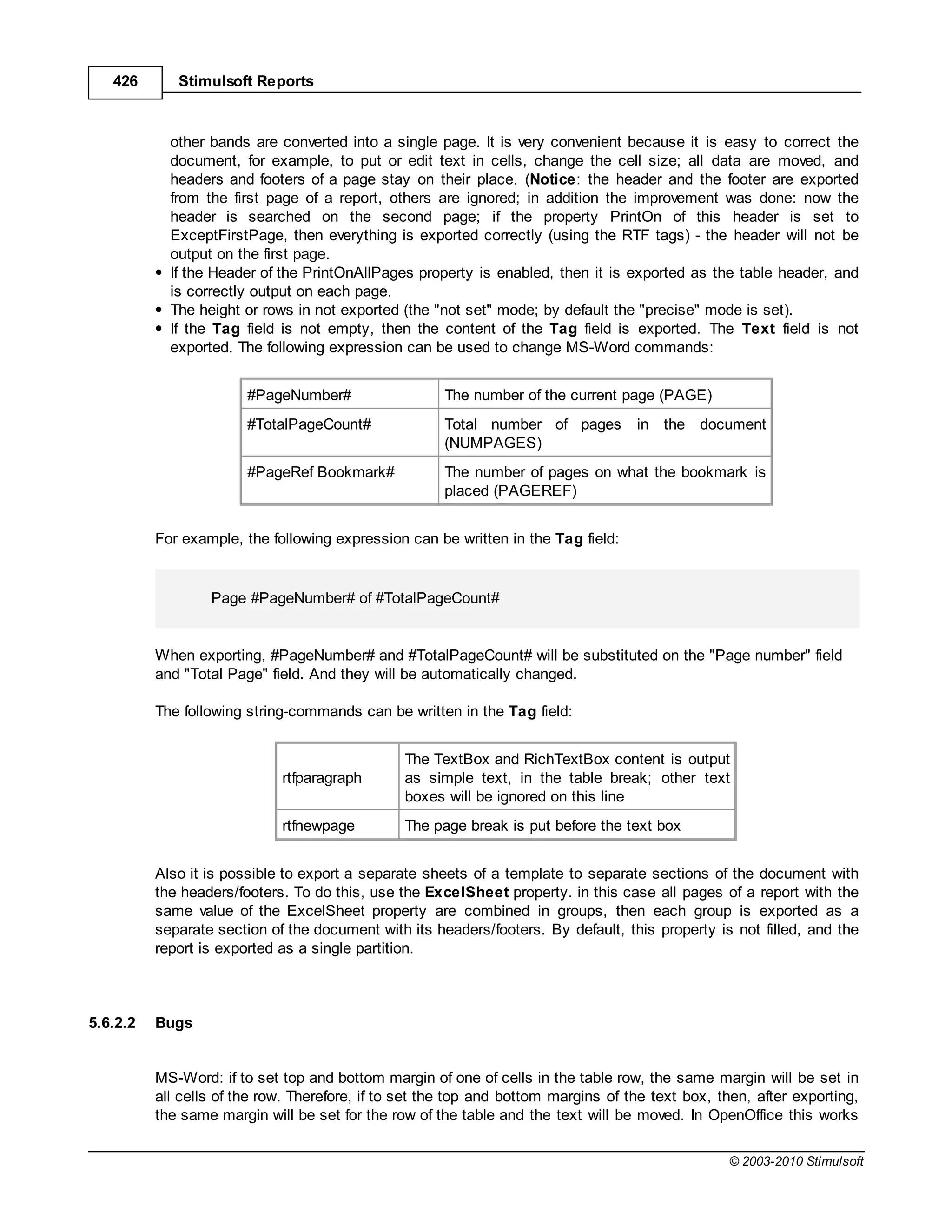 426       Stimulsoft Reports



            other bands are converted into a single page. It is very convenient because it is easy to correct the
            document, for example, to put or edit text in cells, change the cell size; all data are moved, and
            headers and footers of a page stay on their place. (Notice: the header and the footer are exported
            from the first page of a report, others are ignored; in addition the improvement was done: now the
            header is searched on the second page; if the property PrintOn of this header is set to
            ExceptFirstPage, then everything is exported correctly (using the RTF tags) - the header will not be
            output on the first page.
            If the Header of the PrintOnAllPages property is enabled, then it is exported as the table header, and
            is correctly output on each page.
            The height or rows in not exported (the "not set" mode; by default the "precise" mode is set).
            If the Tag field is not empty, then the content of the Tag field is exported. The Text field is not
            exported. The following expression can be used to change MS-Word commands:


                        #PageNumber#                  The number of the current page (PAGE)
                        #TotalPageCount#              Total number of pages         in the document
                                                      (NUMPAGES)
                        #PageRef Bookmark#            The number of pages on what the bookmark is
                                                      placed (PAGEREF)


          For example, the following expression can be written in the Tag field:


                  Page #PageNumber# of #TotalPageCount#


          When exporting, #PageNumber# and #TotalPageCount# will be substituted on the "Page number" field
          and "Total Page" field. And they will be automatically changed.

          The following string-commands can be written in the Tag field:


                                                The TextBox and RichTextBox content is output
                             rtfparagraph       as simple text, in the table break; other text
                                                boxes will be ignored on this line
                             rtfnewpage         The page break is put before the text box


          Also it is possible to export a separate sheets of a template to separate sections of the document with
          the headers/footers. To do this, use the ExcelSheet property. in this case all pages of a report with the
          same value of the ExcelSheet property are combined in groups, then each group is exported as a
          separate section of the document with its headers/footers. By default, this property is not filled, and the
          report is exported as a single partition.



5.6.2.2   Bugs


          MS-Word: if to set top and bottom margin of one of cells in the table row, the same margin will be set in
          all cells of the row. Therefore, if to set the top and bottom margins of the text box, then, after exporting,
          the same margin will be set for the row of the table and the text will be moved. In OpenOffice this works

                                                                                                  © 2003-2010 Stimulsoft
 