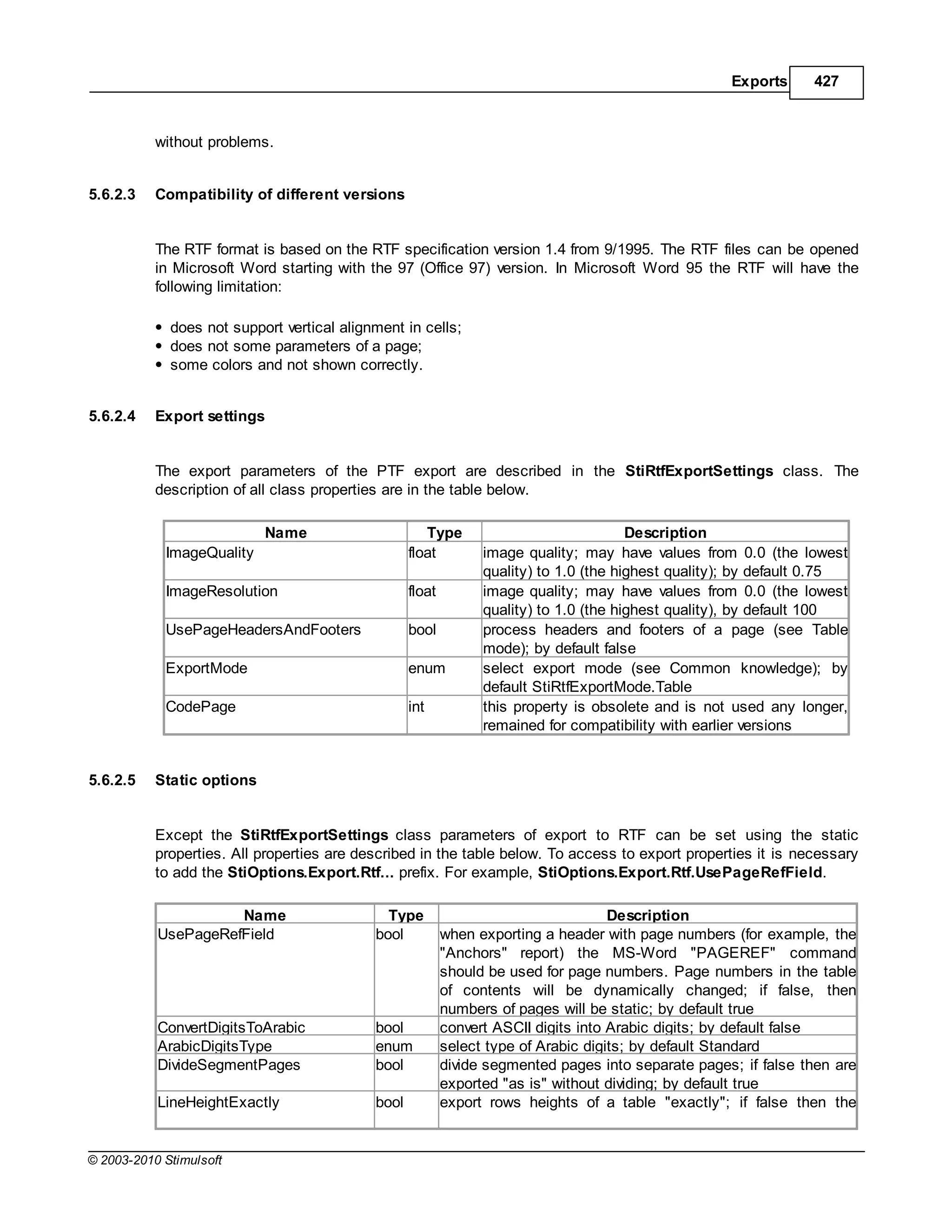 Exports     427



           without problems.


5.6.2.3    Compatibility of different versions


           The RTF format is based on the RTF specification version 1.4 from 9/1995. The RTF files can be opened
           in Microsoft Word starting with the 97 (Office 97) version. In Microsoft Word 95 the RTF will have the
           following limitation:

             does not support vertical alignment in cells;
             does not some parameters of a page;
             some colors and not shown correctly.


5.6.2.4    Export settings


           The export parameters of the PTF export are described in the StiRtfExportSettings class. The
           description of all class properties are in the table below.

                            Name                      Type                              Description
            ImageQuality                           float         image quality; may have values from 0.0 (the lowest
                                                                 quality) to 1.0 (the highest quality); by default 0.75
            ImageResolution                        float         image quality; may have values from 0.0 (the lowest
                                                                 quality) to 1.0 (the highest quality), by default 100
            UsePageHeadersAndFooters               bool          process headers and footers of a page (see Table
                                                                 mode); by default false
            ExportMode                             enum          select export mode (see Common knowledge); by
                                                                 default StiRtfExportMode.Table
            CodePage                               int           this property is obsolete and is not used any longer,
                                                                 remained for compatibility with earlier versions


5.6.2.5    Static options


           Except the StiRtfExportSettings class parameters of export to RTF can be set using the static
           properties. All properties are described in the table below. To access to export properties it is necessary
           to add the StiOptions.Export.Rtf... prefix. For example, StiOptions.Export.Rtf.UsePageRefField.

                     Name                     Type                                   Description
           UsePageRefField                  bool           when exporting a header with page numbers (for example, the
                                                           "Anchors" report) the MS-Word "PAGEREF" command
                                                           should be used for page numbers. Page numbers in the table
                                                           of contents will be dynamically changed; if false, then
                                                           numbers of pages will be static; by default true
           ConvertDigitsToArabic            bool           convert ASCII digits into Arabic digits; by default false
           ArabicDigitsType                 enum           select type of Arabic digits; by default Standard
           DivideSegmentPages               bool           divide segmented pages into separate pages; if false then are
                                                           exported "as is" without dividing; by default true
           LineHeightExactly                bool           export rows heights of a table "exactly"; if false then the


© 2003-2010 Stimulsoft
 