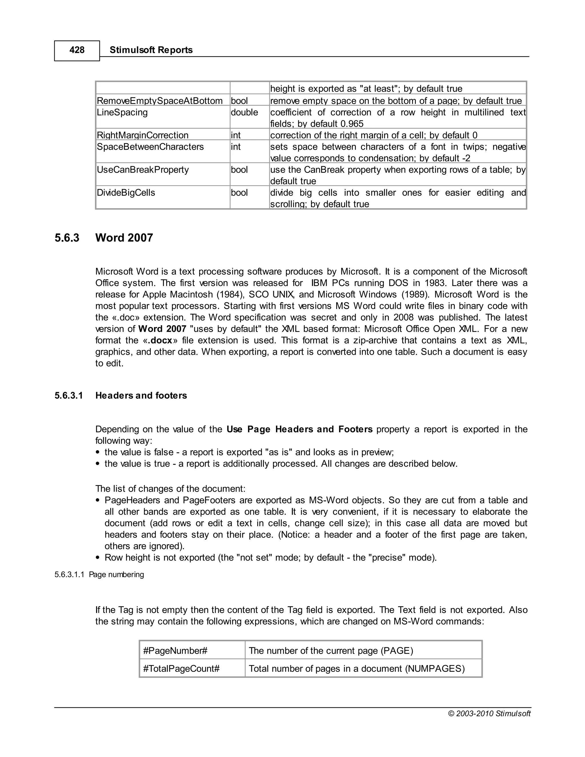 428       Stimulsoft Reports



                                                      height is exported as "at least"; by default true
           RemoveEmptySpaceAtBottom bool              remove empty space on the bottom of a page; by default true
           LineSpacing              double            coefficient of correction of a row height in multilined text
                                                      fields; by default 0.965
           RightMarginCorrection           int        correction of the right margin of a cell; by default 0
           SpaceBetweenCharacters          int        sets space between characters of a font in twips; negative
                                                      value corresponds to condensation; by default -2
           UseCanBreakProperty             bool       use the CanBreak property when exporting rows of a table; by
                                                      default true
           DivideBigCells                  bool       divide big cells into smaller ones for easier editing and
                                                      scrolling; by default true


5.6.3     Word 2007

          Microsoft Word is a text processing software produces by Microsoft. It is a component of the Microsoft
          Office system. The first version was released for IBM PCs running DOS in 1983. Later there was a
          release for Apple Macintosh (1984), SCO UNIX, and Microsoft Windows (1989). Microsoft Word is the
          most popular text processors. Starting with first versions MS Word could write files in binary code with
          the «.doc» extension. The Word specification was secret and only in 2008 was published. The latest
          version of Word 2007 "uses by default" the XML based format: Microsoft Office Open XML. For a new
          format the «.docx» file extension is used. This format is a zip-archive that contains a text as XML,
          graphics, and other data. When exporting, a report is converted into one table. Such a document is easy
          to edit.


5.6.3.1   Headers and footers


          Depending on the value of the Use Page Headers and Footers property a report is exported in the
          following way:
             the value is false - a report is exported "as is" and looks as in preview;
             the value is true - a report is additionally processed. All changes are described below.

          The list of changes of the document:
            PageHeaders and PageFooters are exported as MS-Word objects. So they are cut from a table and
            all other bands are exported as one table. It is very convenient, if it is necessary to elaborate the
            document (add rows or edit a text in cells, change cell size); in this case all data are moved but
            headers and footers stay on their place. (Notice: a header and a footer of the first page are taken,
            others are ignored).
            Row height is not exported (the "not set" mode; by default - the "precise" mode).
5.6.3.1.1 Page numbering



          If the Tag is not empty then the content of the Tag field is exported. The Text field is not exported. Also
          the string may contain the following expressions, which are changed on MS-Word commands:


                       #PageNumber#               The number of the current page (PAGE)
                       #TotalPageCount#           Total number of pages in a document (NUMPAGES)



                                                                                                 © 2003-2010 Stimulsoft
 