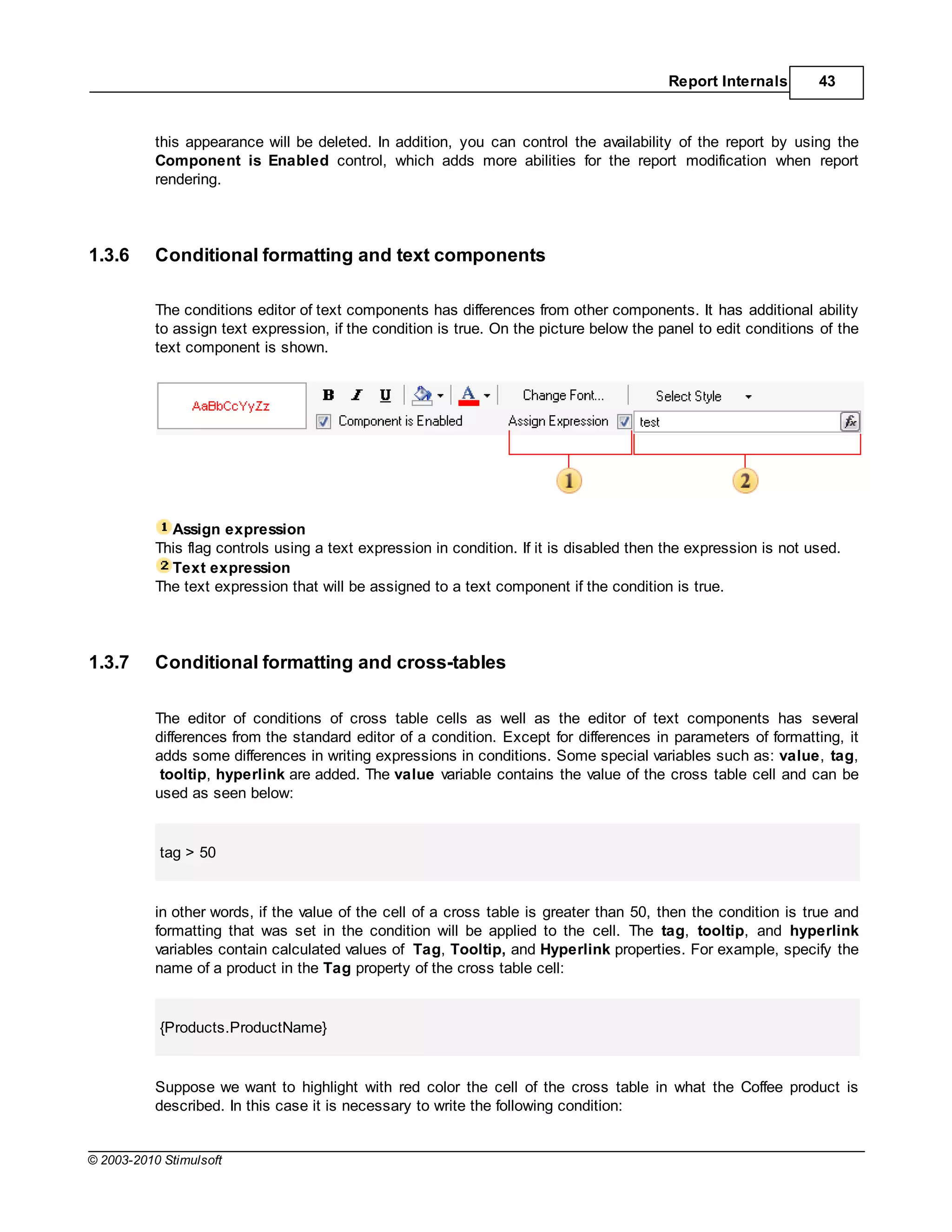 Report Internals       43



           this appearance will be deleted. In addition, you can control the availability of the report by using the
           Component is Enabled control, which adds more abilities for the report modification when report
           rendering.




1.3.6      Conditional formatting and text components

           The conditions editor of text components has differences from other components. It has additional ability
           to assign text expression, if the condition is true. On the picture below the panel to edit conditions of the
           text component is shown.




             Assign expression
           This flag controls using a text expression in condition. If it is disabled then the expression is not used.
             Text expression
           The text expression that will be assigned to a text component if the condition is true.




1.3.7      Conditional formatting and cross-tables

           The editor of conditions of cross table cells as well as the editor of text components has several
           differences from the standard editor of a condition. Except for differences in parameters of formatting, it
           adds some differences in writing expressions in conditions. Some special variables such as: value, tag,
            tooltip, hyperlink are added. The value variable contains the value of the cross table cell and can be
           used as seen below:


           tag > 50


           in other words, if the value of the cell of a cross table is greater than 50, then the condition is true and
           formatting that was set in the condition will be applied to the cell. The tag, tooltip, and hyperlink
           variables contain calculated values of Tag, Tooltip, and Hyperlink properties. For example, specify the
           name of a product in the Tag property of the cross table cell:


           {Products.ProductName}


           Suppose we want to highlight with red color the cell of the cross table in what the Coffee product is
           described. In this case it is necessary to write the following condition:


© 2003-2010 Stimulsoft
 