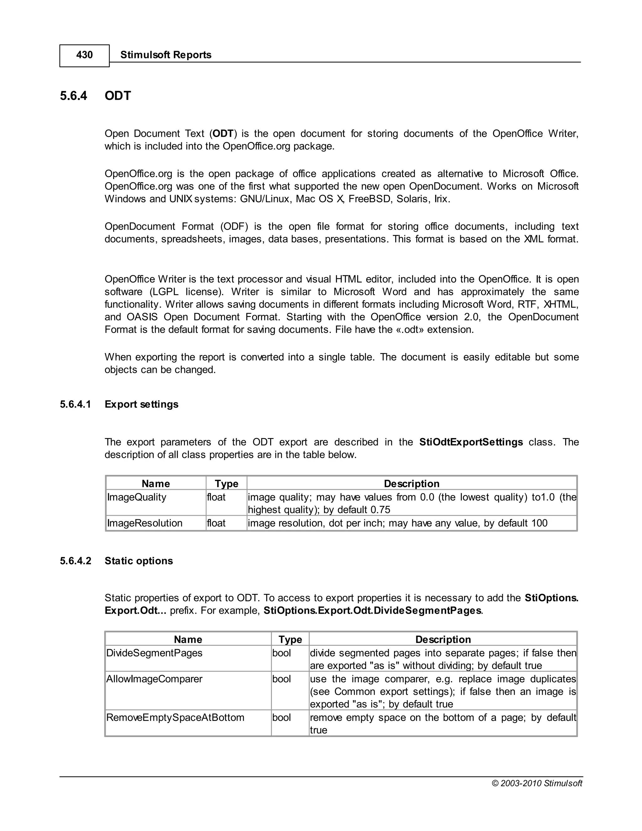 430       Stimulsoft Reports



5.6.4     ODT

          Open Document Text (ODT) is the open document for storing documents of the OpenOffice Writer,
          which is included into the OpenOffice.org package.

          OpenOffice.org is the open package of office applications created as alternative to Microsoft Office.
          OpenOffice.org was one of the first what supported the new open OpenDocument. Works on Microsoft
          Windows and UNIX systems: GNU/Linux, Mac OS X, FreeBSD, Solaris, Irix.

          OpenDocument Format (ODF) is the open file format for storing office documents, including text
          documents, spreadsheets, images, data bases, presentations. This format is based on the XML format.


          OpenOffice Writer is the text processor and visual HTML editor, included into the OpenOffice. It is open
          software (LGPL license). Writer is similar to Microsoft Word and has approximately the same
          functionality. Writer allows saving documents in different formats including Microsoft Word, RTF, XHTML,
          and OASIS Open Document Format. Starting with the OpenOffice version 2.0, the OpenDocument
          Format is the default format for saving documents. File have the «.odt» extension.

          When exporting the report is converted into a single table. The document is easily editable but some
          objects can be changed.


5.6.4.1   Export settings


          The export parameters of the ODT export are described in the StiOdtExportSettings class. The
          description of all class properties are in the table below.

                Name               Type                                 Description
          ImageQuality          float   image quality; may have values from 0.0 (the lowest quality) to1.0 (the
                                        highest quality); by default 0.75
          ImageResolution       float   image resolution, dot per inch; may have any value, by default 100


5.6.4.2   Static options


          Static properties of export to ODT. To access to export properties it is necessary to add the StiOptions.
          Export.Odt... prefix. For example, StiOptions.Export.Odt.DivideSegmentPages.

                       Name                     Type                         Description
          DivideSegmentPages                   bool  divide segmented pages into separate pages; if false then
                                                     are exported "as is" without dividing; by default true
          AllowImageComparer                   bool  use the image comparer, e.g. replace image duplicates
                                                     (see Common export settings); if false then an image is
                                                     exported "as is"; by default true
          RemoveEmptySpaceAtBottom             bool  remove empty space on the bottom of a page; by default
                                                     true




                                                                                               © 2003-2010 Stimulsoft
 