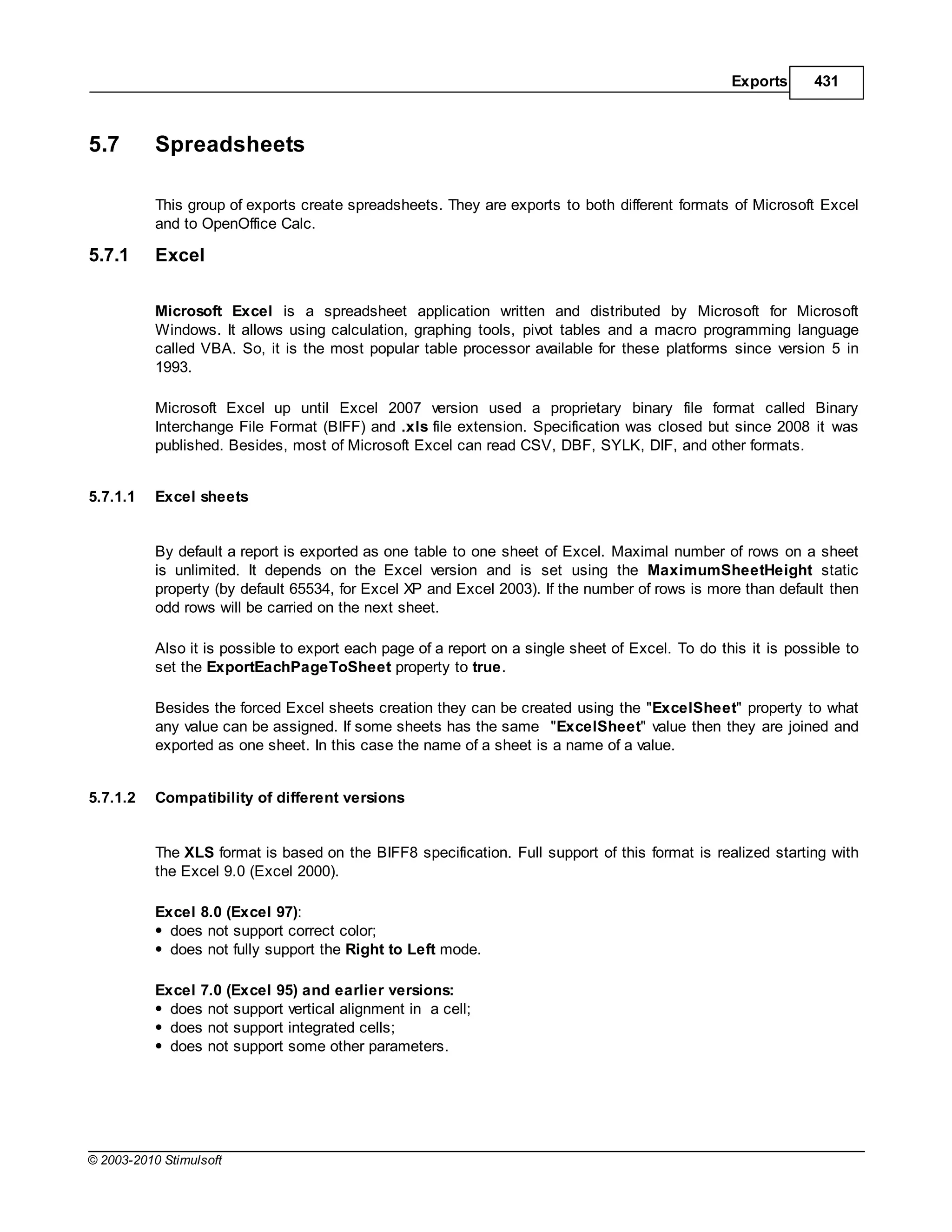 Exports      431



5.7        Spreadsheets

           This group of exports create spreadsheets. They are exports to both different formats of Microsoft Excel
           and to OpenOffice Calc.

5.7.1      Excel

           Microsoft Excel is a spreadsheet application written and distributed by Microsoft for Microsoft
           Windows. It allows using calculation, graphing tools, pivot tables and a macro programming language
           called VBA. So, it is the most popular table processor available for these platforms since version 5 in
           1993.

           Microsoft Excel up until Excel 2007 version used a proprietary binary file format called Binary
           Interchange File Format (BIFF) and .xls file extension. Specification was closed but since 2008 it was
           published. Besides, most of Microsoft Excel can read CSV, DBF, SYLK, DIF, and other formats.


5.7.1.1    Excel sheets


           By default a report is exported as one table to one sheet of Excel. Maximal number of rows on a sheet
           is unlimited. It depends on the Excel version and is set using the MaximumSheetHeight static
           property (by default 65534, for Excel XP and Excel 2003). If the number of rows is more than default then
           odd rows will be carried on the next sheet.

           Also it is possible to export each page of a report on a single sheet of Excel. To do this it is possible to
           set the ExportEachPageToSheet property to true.

           Besides the forced Excel sheets creation they can be created using the "ExcelSheet" property to what
           any value can be assigned. If some sheets has the same "ExcelSheet" value then they are joined and
           exported as one sheet. In this case the name of a sheet is a name of a value.


5.7.1.2    Compatibility of different versions


           The XLS format is based on the BIFF8 specification. Full support of this format is realized starting with
           the Excel 9.0 (Excel 2000).

           Excel 8.0 (Excel 97):
             does not support correct color;
             does not fully support the Right to Left mode.

           Excel 7.0 (Excel 95) and earlier versions:
             does not support vertical alignment in a cell;
             does not support integrated cells;
             does not support some other parameters.




© 2003-2010 Stimulsoft
 