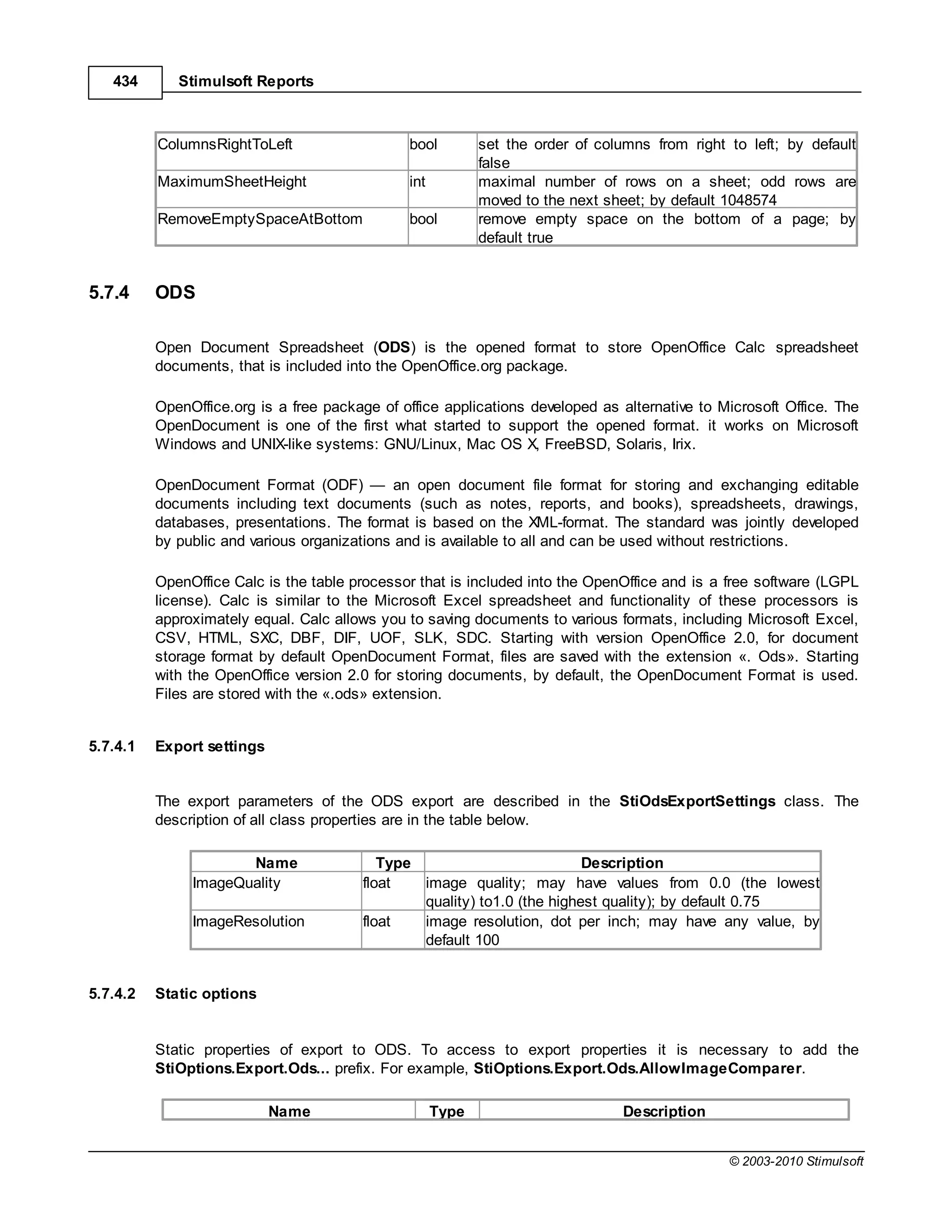 434       Stimulsoft Reports



          ColumnsRightToLeft                   bool         set the order of columns from right to left; by default
                                                            false
          MaximumSheetHeight                   int          maximal number of rows on a sheet; odd rows are
                                                            moved to the next sheet; by default 1048574
          RemoveEmptySpaceAtBottom             bool         remove empty space on the bottom of a page; by
                                                            default true


5.7.4     ODS

          Open Document Spreadsheet (ODS) is the opened format to store OpenOffice Calc spreadsheet
          documents, that is included into the OpenOffice.org package.

          OpenOffice.org is a free package of office applications developed as alternative to Microsoft Office. The
          OpenDocument is one of the first what started to support the opened format. it works on Microsoft
          Windows and UNIX-like systems: GNU/Linux, Mac OS X, FreeBSD, Solaris, Irix.

          OpenDocument Format (ODF)           an open document file format for storing and exchanging editable
          documents including text documents (such as notes, reports, and books), spreadsheets, drawings,
          databases, presentations. The format is based on the XML-format. The standard was jointly developed
          by public and various organizations and is available to all and can be used without restrictions.

          OpenOffice Calc is the table processor that is included into the OpenOffice and is a free software (LGPL
          license). Calc is similar to the Microsoft Excel spreadsheet and functionality of these processors is
          approximately equal. Calc allows you to saving documents to various formats, including Microsoft Excel,
          CSV, HTML, SXC, DBF, DIF, UOF, SLK, SDC. Starting with version OpenOffice 2.0, for document
          storage format by default OpenDocument Format, files are saved with the extension «. Ods». Starting
          with the OpenOffice version 2.0 for storing documents, by default, the OpenDocument Format is used.
          Files are stored with the «.ods» extension.


5.7.4.1   Export settings


          The export parameters of the ODS export are described in the StiOdsExportSettings class. The
          description of all class properties are in the table below.

                      Name                 Type                          Description
               ImageQuality             float   image quality; may have values from 0.0 (the lowest
                                                quality) to1.0 (the highest quality); by default 0.75
               ImageResolution          float   image resolution, dot per inch; may have any value, by
                                                default 100


5.7.4.2   Static options


          Static properties of export to ODS. To access to export properties it is necessary to add the
          StiOptions.Export.Ods... prefix. For example, StiOptions.Export.Ods.AllowImageComparer.

                            Name                     Type                        Description


                                                                                                © 2003-2010 Stimulsoft
 
