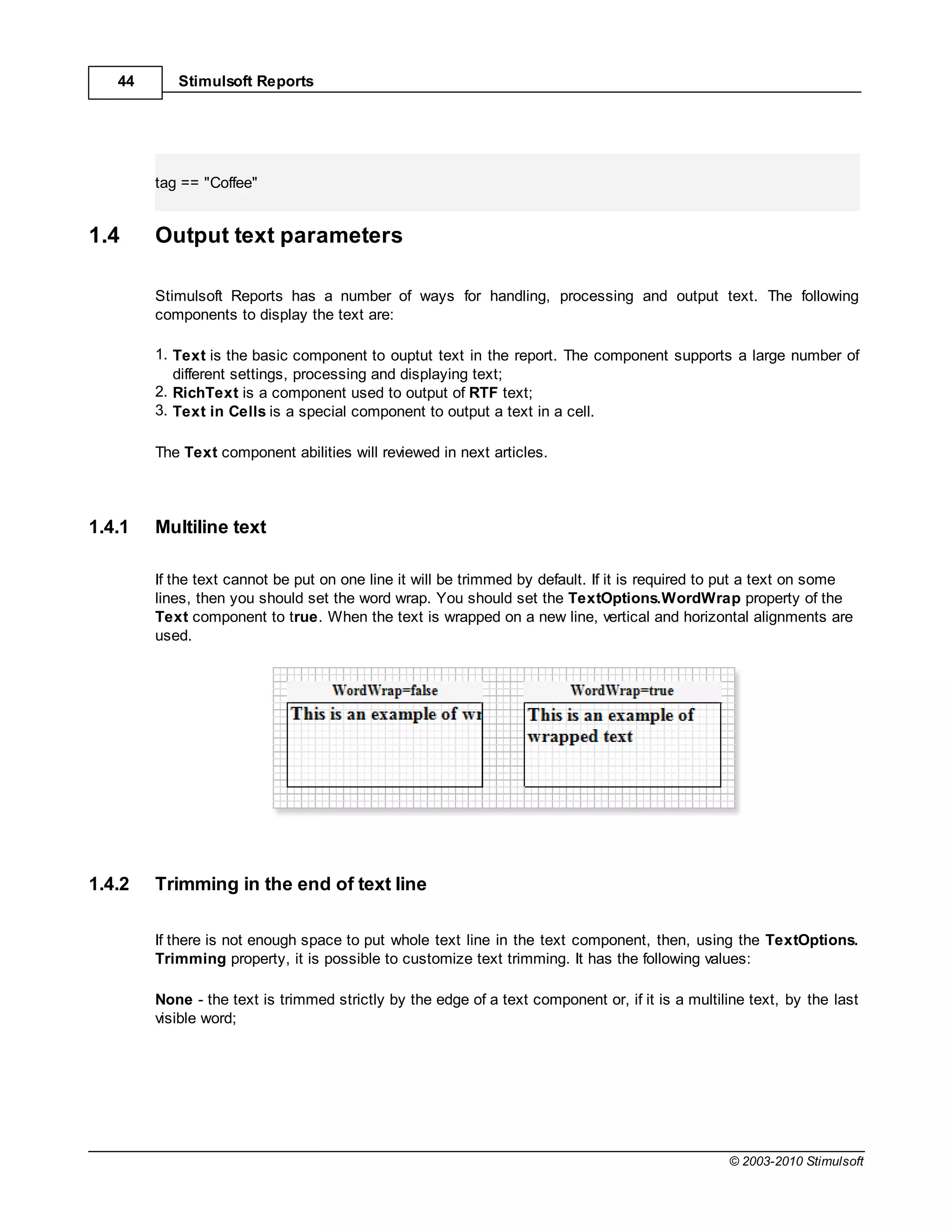 44      Stimulsoft Reports




        tag == "Coffee"


1.4     Output text parameters

        Stimulsoft Reports has a number of ways for handling, processing and output text. The following
        components to display the text are:

        1. Text is the basic component to ouptut text in the report. The component supports a large number of
           different settings, processing and displaying text;
        2. RichText is a component used to output of RTF text;
        3. Text in Cells is a special component to output a text in a cell.

        The Text component abilities will reviewed in next articles.



1.4.1   Multiline text

        If the text cannot be put on one line it will be trimmed by default. If it is required to put a text on some
        lines, then you should set the word wrap. You should set the TextOptions.WordWrap property of the
        Text component to true. When the text is wrapped on a new line, vertical and horizontal alignments are
        used.




1.4.2   Trimming in the end of text line

        If there is not enough space to put whole text line in the text component, then, using the TextOptions.
        Trimming property, it is possible to customize text trimming. It has the following values:

        None - the text is trimmed strictly by the edge of a text component or, if it is a multiline text, by the last
        visible word;




                                                                                                 © 2003-2010 Stimulsoft
 