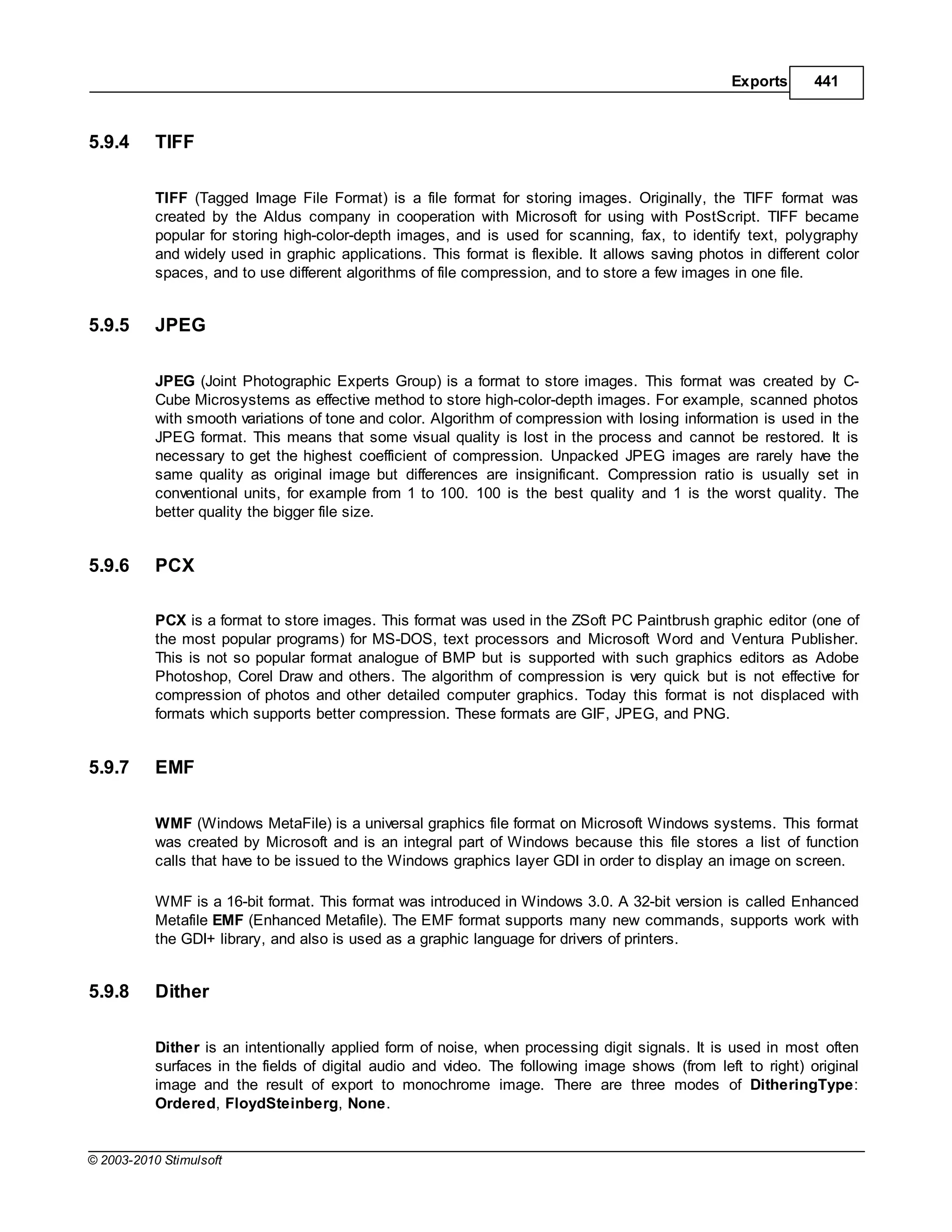 Exports      441



5.9.4      TIFF

           TIFF (Tagged Image File Format) is a file format for storing images. Originally, the TIFF format was
           created by the Aldus company in cooperation with Microsoft for using with PostScript. TIFF became
           popular for storing high-color-depth images, and is used for scanning, fax, to identify text, polygraphy
           and widely used in graphic applications. This format is flexible. It allows saving photos in different color
           spaces, and to use different algorithms of file compression, and to store a few images in one file.


5.9.5      JPEG

           JPEG (Joint Photographic Experts Group) is a format to store images. This format was created by C-
           Cube Microsystems as effective method to store high-color-depth images. For example, scanned photos
           with smooth variations of tone and color. Algorithm of compression with losing information is used in the
           JPEG format. This means that some visual quality is lost in the process and cannot be restored. It is
           necessary to get the highest coefficient of compression. Unpacked JPEG images are rarely have the
           same quality as original image but differences are insignificant. Compression ratio is usually set in
           conventional units, for example from 1 to 100. 100 is the best quality and 1 is the worst quality. The
           better quality the bigger file size.


5.9.6      PCX

           PCX is a format to store images. This format was used in the ZSoft PC Paintbrush graphic editor (one of
           the most popular programs) for MS-DOS, text processors and Microsoft Word and Ventura Publisher.
           This is not so popular format analogue of BMP but is supported with such graphics editors as Adobe
           Photoshop, Corel Draw and others. The algorithm of compression is very quick but is not effective for
           compression of photos and other detailed computer graphics. Today this format is not displaced with
           formats which supports better compression. These formats are GIF, JPEG, and PNG.


5.9.7      EMF

           WMF (Windows MetaFile) is a universal graphics file format on Microsoft Windows systems. This format
           was created by Microsoft and is an integral part of Windows because this file stores a list of function
           calls that have to be issued to the Windows graphics layer GDI in order to display an image on screen.

           WMF is a 16-bit format. This format was introduced in Windows 3.0. A 32-bit version is called Enhanced
           Metafile EMF (Enhanced Metafile). The EMF format supports many new commands, supports work with
           the GDI+ library, and also is used as a graphic language for drivers of printers.


5.9.8      Dither

           Dither is an intentionally applied form of noise, when processing digit signals. It is used in most often
           surfaces in the fields of digital audio and video. The following image shows (from left to right) original
           image and the result of export to monochrome image. There are three modes of DitheringType:
           Ordered, FloydSteinberg, None.


© 2003-2010 Stimulsoft
 