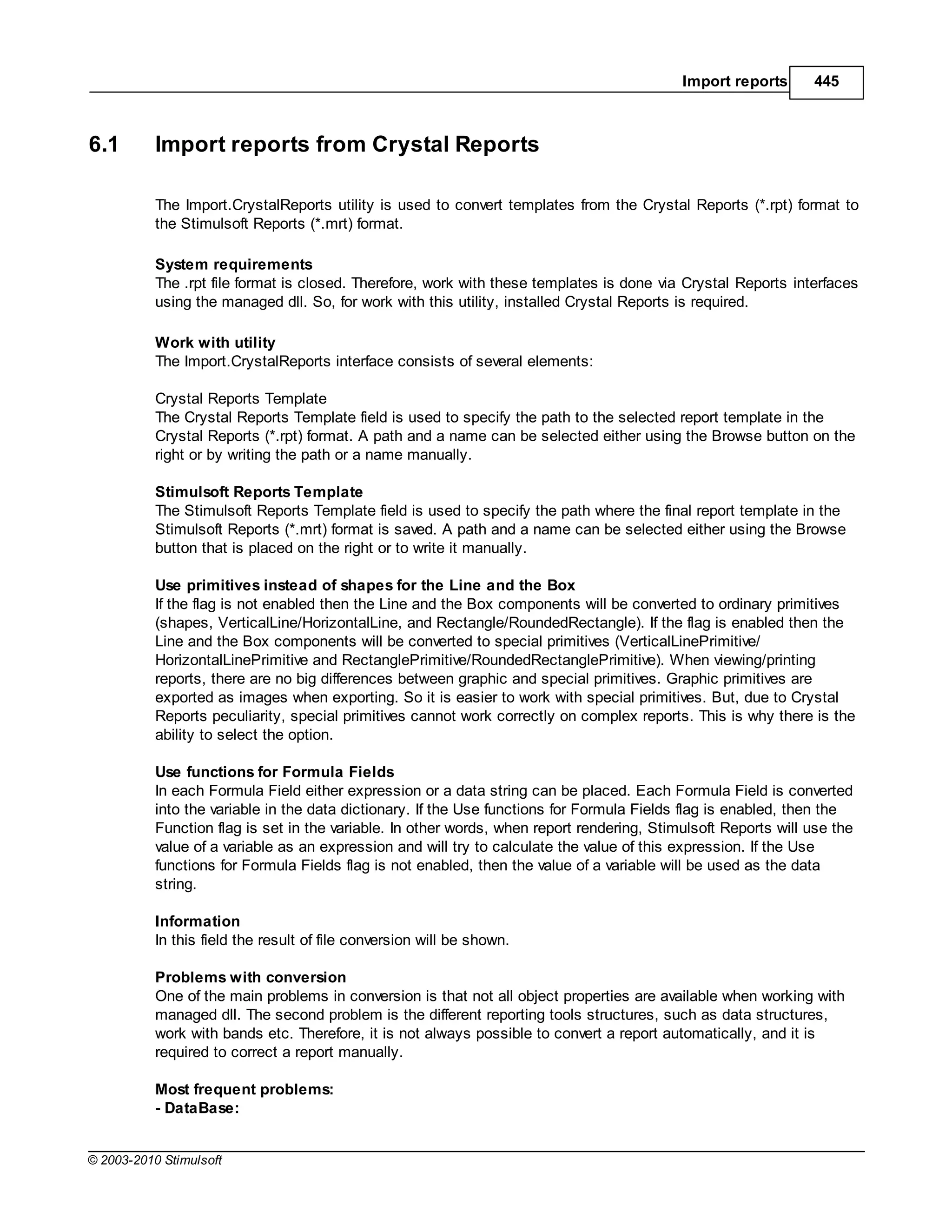 Import reports       445



6.1        Import reports from Crystal Reports

           The Import.CrystalReports utility is used to convert templates from the Crystal Reports (*.rpt) format to
           the Stimulsoft Reports (*.mrt) format.

           System requirements
           The .rpt file format is closed. Therefore, work with these templates is done via Crystal Reports interfaces
           using the managed dll. So, for work with this utility, installed Crystal Reports is required.

           Work with utility
           The Import.CrystalReports interface consists of several elements:

           Crystal Reports Template
           The Crystal Reports Template field is used to specify the path to the selected report template in the
           Crystal Reports (*.rpt) format. A path and a name can be selected either using the Browse button on the
           right or by writing the path or a name manually.

           Stimulsoft Reports Template
           The Stimulsoft Reports Template field is used to specify the path where the final report template in the
           Stimulsoft Reports (*.mrt) format is saved. A path and a name can be selected either using the Browse
           button that is placed on the right or to write it manually.

           Use primitives instead of shapes for the Line and the Box
           If the flag is not enabled then the Line and the Box components will be converted to ordinary primitives
           (shapes, VerticalLine/HorizontalLine, and Rectangle/RoundedRectangle). If the flag is enabled then the
           Line and the Box components will be converted to special primitives (VerticalLinePrimitive/
           HorizontalLinePrimitive and RectanglePrimitive/RoundedRectanglePrimitive). When viewing/printing
           reports, there are no big differences between graphic and special primitives. Graphic primitives are
           exported as images when exporting. So it is easier to work with special primitives. But, due to Crystal
           Reports peculiarity, special primitives cannot work correctly on complex reports. This is why there is the
           ability to select the option.

           Use functions for Formula Fields
           In each Formula Field either expression or a data string can be placed. Each Formula Field is converted
           into the variable in the data dictionary. If the Use functions for Formula Fields flag is enabled, then the
           Function flag is set in the variable. In other words, when report rendering, Stimulsoft Reports will use the
           value of a variable as an expression and will try to calculate the value of this expression. If the Use
           functions for Formula Fields flag is not enabled, then the value of a variable will be used as the data
           string.

           Information
           In this field the result of file conversion will be shown.

           Problems with conversion
           One of the main problems in conversion is that not all object properties are available when working with
           managed dll. The second problem is the different reporting tools structures, such as data structures,
           work with bands etc. Therefore, it is not always possible to convert a report automatically, and it is
           required to correct a report manually.

           Most frequent problems:
           - DataBase:


© 2003-2010 Stimulsoft
 