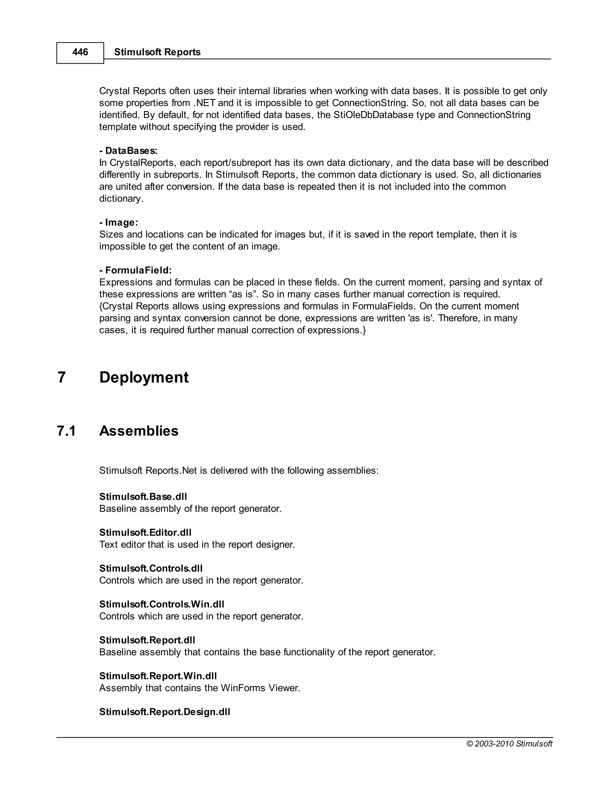 446      Stimulsoft Reports



          Crystal Reports often uses their internal libraries when working with data bases. It is possible to get only
          some properties from .NET and it is impossible to get ConnectionString. So, not all data bases can be
          identified. By default, for not identified data bases, the StiOleDbDatabase type and ConnectionString
          template without specifying the provider is used.

          - DataBases:
          In CrystalReports, each report/subreport has its own data dictionary, and the data base will be described
          differently in subreports. In Stimulsoft Reports, the common data dictionary is used. So, all dictionaries
          are united after conversion. If the data base is repeated then it is not included into the common
          dictionary.

          - Image:
          Sizes and locations can be indicated for images but, if it is saved in the report template, then it is
          impossible to get the content of an image.

          - FormulaField:
          Expressions and formulas can be placed in these fields. On the current moment, parsing and syntax of
          these expressions are written “as is”. So in many cases further manual correction is required.
          {Crystal Reports allows using expressions and formulas in FormulaFields. On the current moment
          parsing and syntax conversion cannot be done, expressions are written 'as is'. Therefore, in many
          cases, it is required further manual correction of expressions.}




7         Deployment


7.1       Assemblies

          Stimulsoft Reports.Net is delivered with the following assemblies:

          Stimulsoft.Base.dll
          Baseline assembly of the report generator.

          Stimulsoft.Editor.dll
          Text editor that is used in the report designer.

          Stimulsoft.Controls.dll
          Controls which are used in the report generator.

          Stimulsoft.Controls.Win.dll
          Controls which are used in the report generator.

          Stimulsoft.Report.dll
          Baseline assembly that contains the base functionality of the report generator.

          Stimulsoft.Report.Win.dll
          Assembly that contains the WinForms Viewer.

          Stimulsoft.Report.Design.dll


                                                                                                   © 2003-2010 Stimulsoft
 