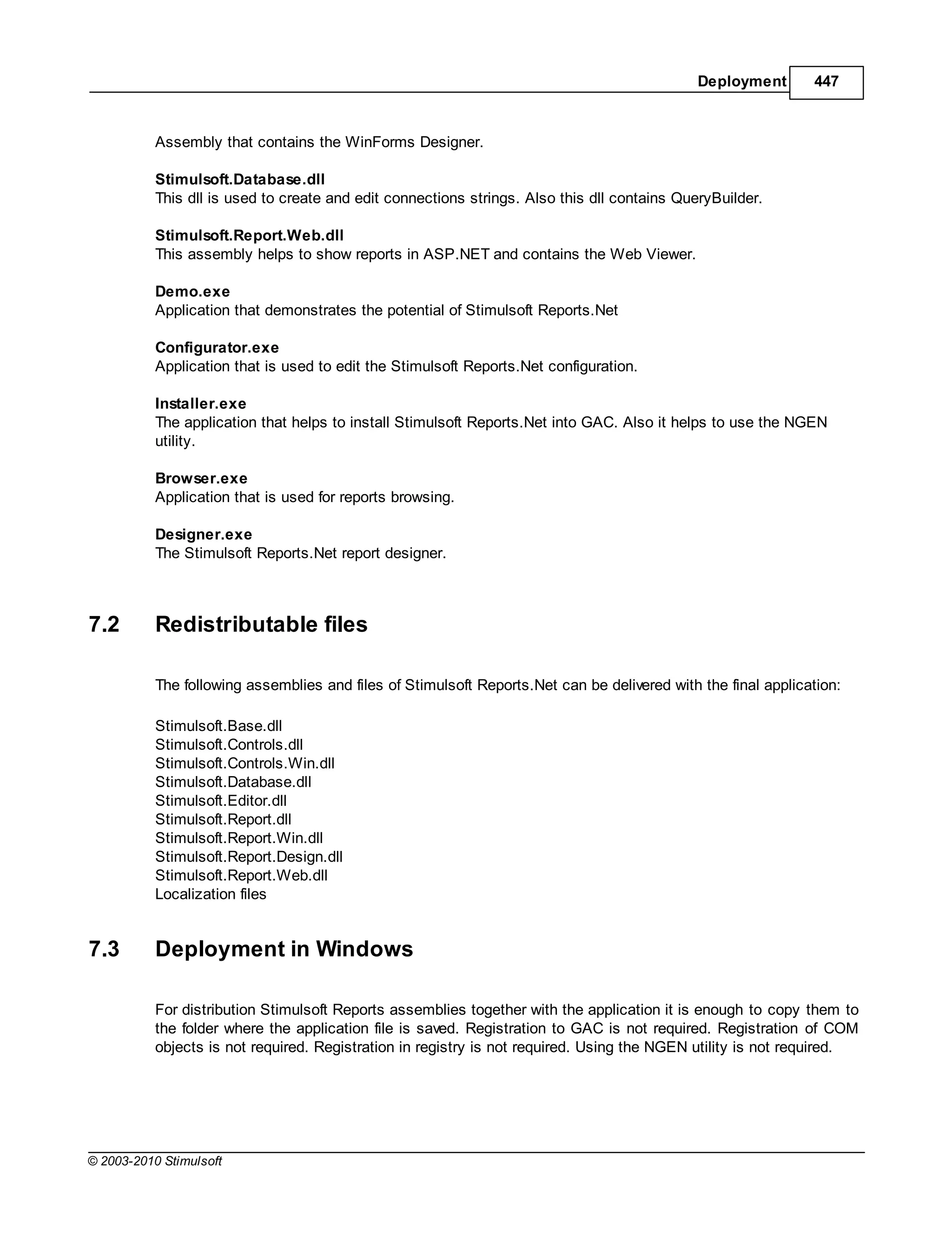 Deployment       447



           Assembly that contains the WinForms Designer.

           Stimulsoft.Database.dll
           This dll is used to create and edit connections strings. Also this dll contains QueryBuilder.

           Stimulsoft.Report.Web.dll
           This assembly helps to show reports in ASP.NET and contains the Web Viewer.

           Demo.exe
           Application that demonstrates the potential of Stimulsoft Reports.Net

           Configurator.exe
           Application that is used to edit the Stimulsoft Reports.Net configuration.

           Installer.exe
           The application that helps to install Stimulsoft Reports.Net into GAC. Also it helps to use the NGEN
           utility.

           Browser.exe
           Application that is used for reports browsing.

           Designer.exe
           The Stimulsoft Reports.Net report designer.



7.2        Redistributable files

           The following assemblies and files of Stimulsoft Reports.Net can be delivered with the final application:

           Stimulsoft.Base.dll
           Stimulsoft.Controls.dll
           Stimulsoft.Controls.Win.dll
           Stimulsoft.Database.dll
           Stimulsoft.Editor.dll
           Stimulsoft.Report.dll
           Stimulsoft.Report.Win.dll
           Stimulsoft.Report.Design.dll
           Stimulsoft.Report.Web.dll
           Localization files


7.3        Deployment in Windows

           For distribution Stimulsoft Reports assemblies together with the application it is enough to copy them to
           the folder where the application file is saved. Registration to GAC is not required. Registration of COM
           objects is not required. Registration in registry is not required. Using the NGEN utility is not required.




© 2003-2010 Stimulsoft
 