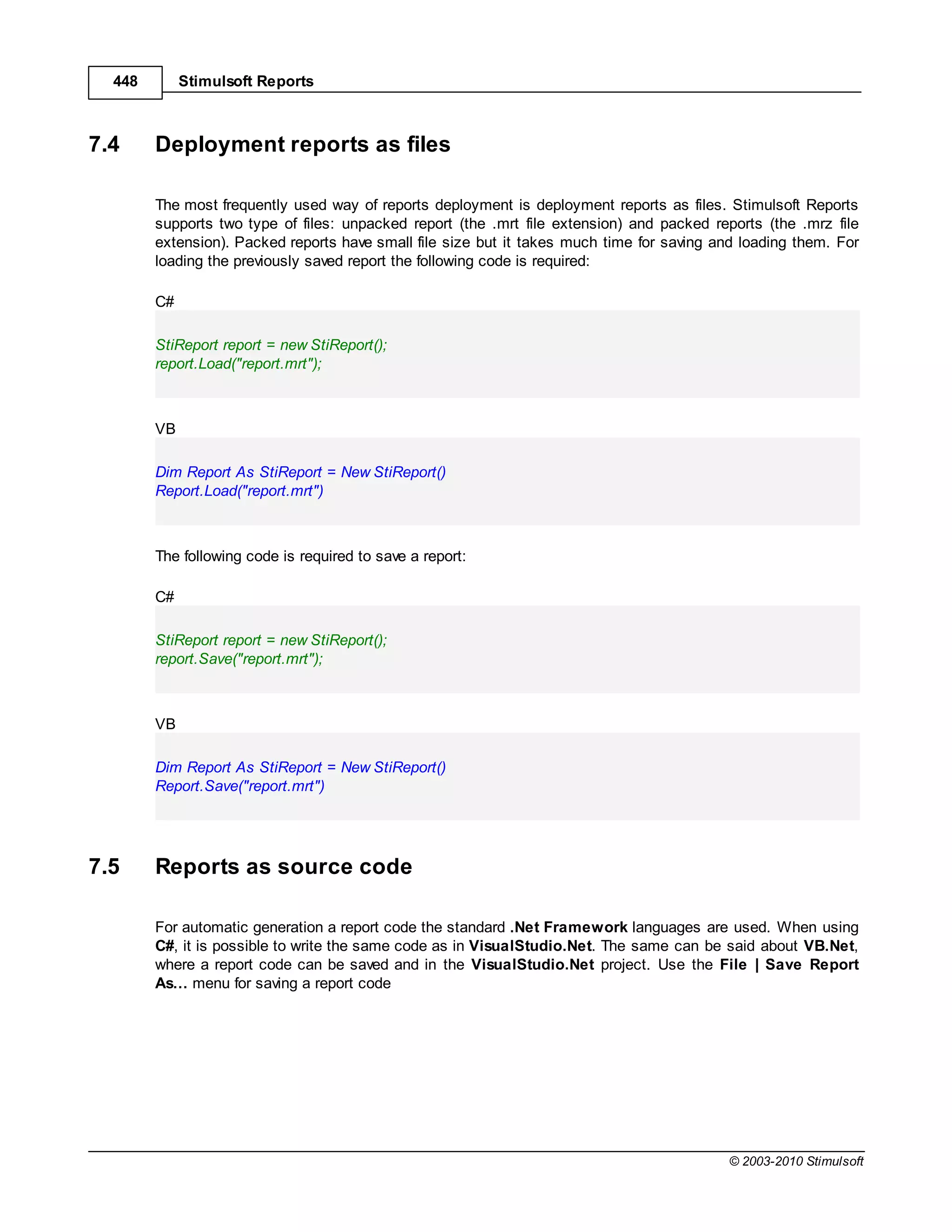 448        Stimulsoft Reports



7.4     Deployment reports as files

        The most frequently used way of reports deployment is deployment reports as files. Stimulsoft Reports
        supports two type of files: unpacked report (the .mrt file extension) and packed reports (the .mrz file
        extension). Packed reports have small file size but it takes much time for saving and loading them. For
        loading the previously saved report the following code is required:

        C#

        StiReport report = new StiReport();
        report.Load("report.mrt");



        VB

        Dim Report As StiReport = New StiReport()
        Report.Load("report.mrt")



        The following code is required to save a report:

        C#

        StiReport report = new StiReport();
        report.Save("report.mrt");



        VB

        Dim Report As StiReport = New StiReport()
        Report.Save("report.mrt")




7.5     Reports as source code

        For automatic generation a report code the standard .Net Framework languages are used. When using
        C#, it is possible to write the same code as in VisualStudio.Net. The same can be said about VB.Net,
        where a report code can be saved and in the VisualStudio.Net project. Use the File | Save Report
        As… menu for saving a report code




                                                                                           © 2003-2010 Stimulsoft
 