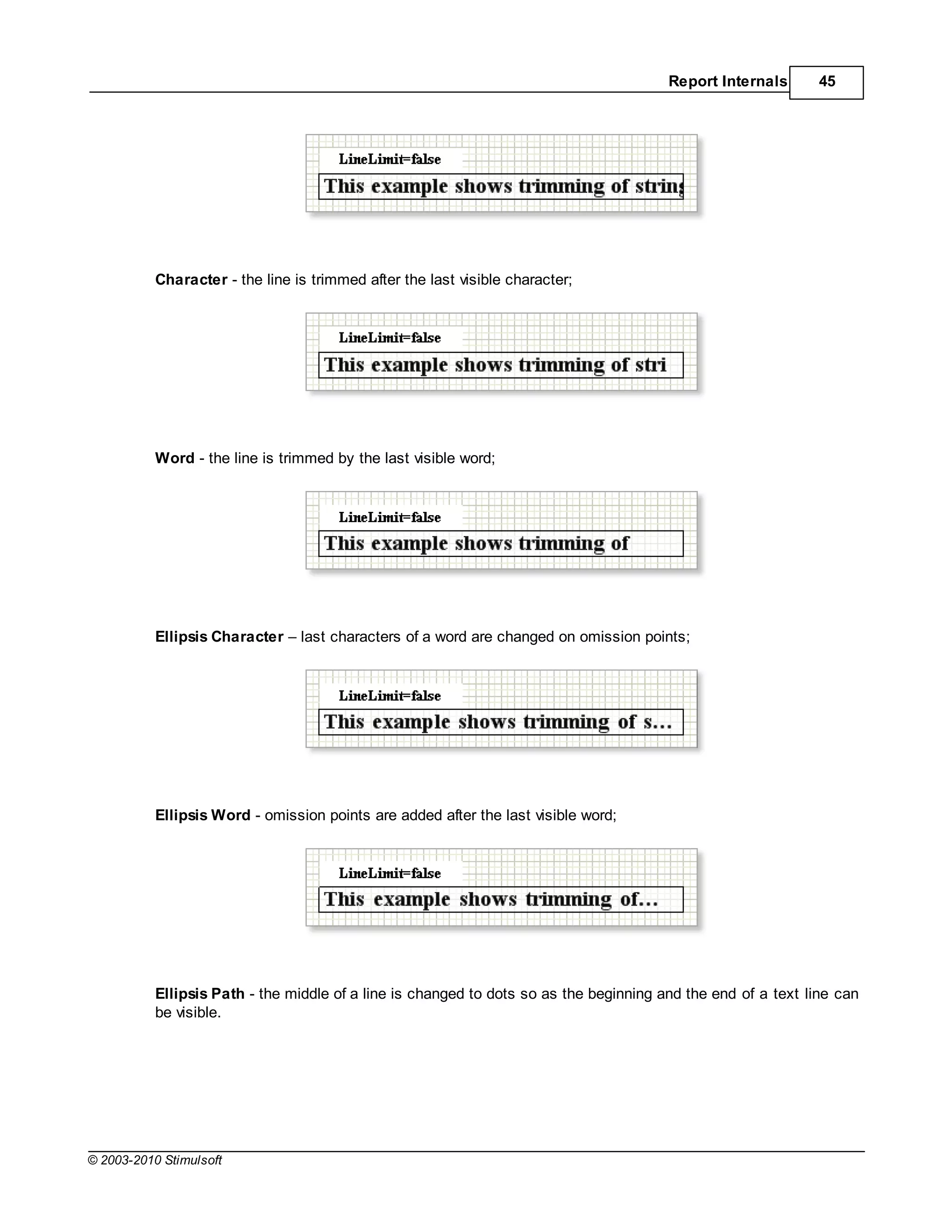 Report Internals      45




           Character - the line is trimmed after the last visible character;




           Word - the line is trimmed by the last visible word;




           Ellipsis Character    last characters of a word are changed on omission points;




           Ellipsis Word - omission points are added after the last visible word;




           Ellipsis Path - the middle of a line is changed to dots so as the beginning and the end of a text line can
           be visible.




© 2003-2010 Stimulsoft
 