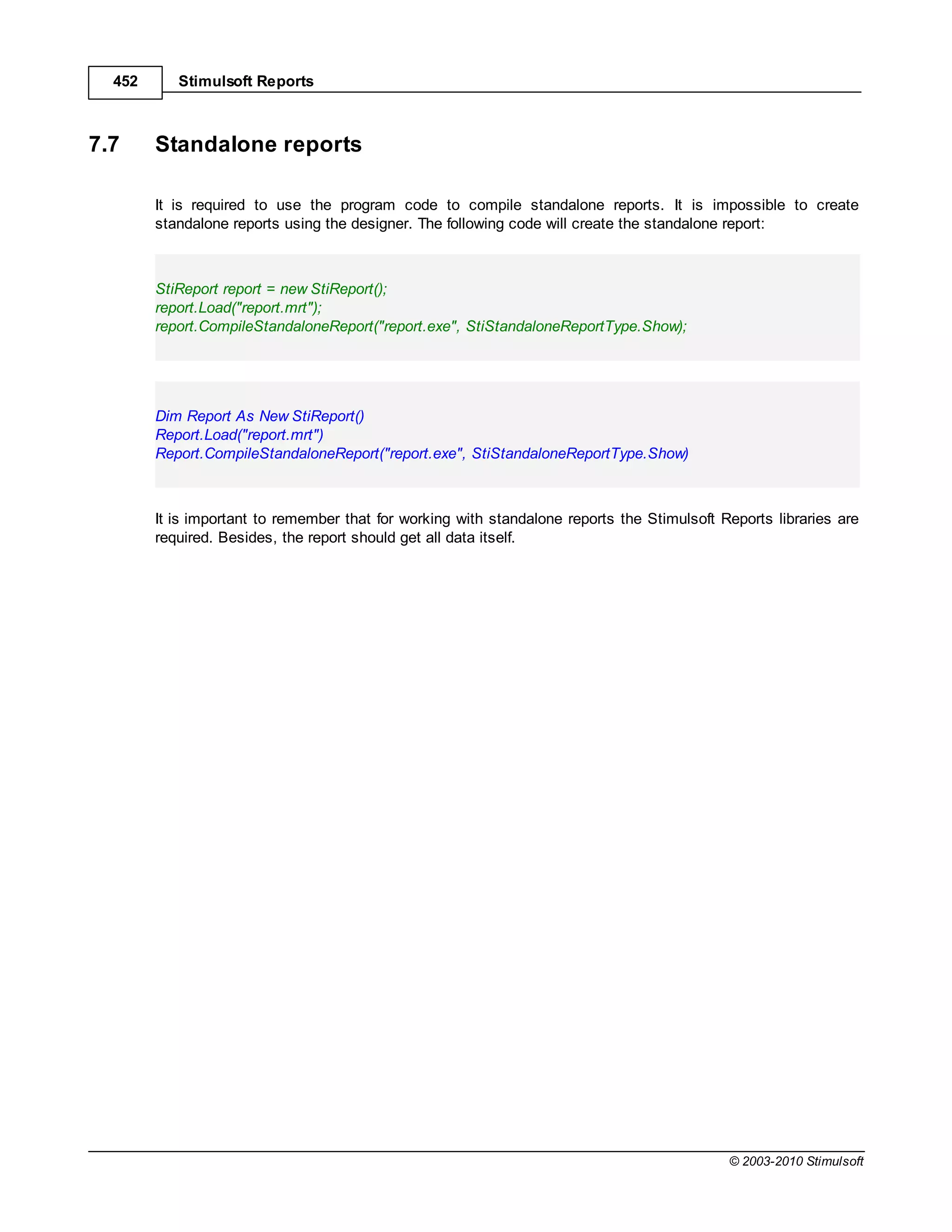 452      Stimulsoft Reports



7.7     Standalone reports

        It is required to use the program code to compile standalone reports. It is impossible to create
        standalone reports using the designer. The following code will create the standalone report:



        StiReport report = new StiReport();
        report.Load("report.mrt");
        report.CompileStandaloneReport("report.exe", StiStandaloneReportType.Show);




        Dim Report As New StiReport()
        Report.Load("report.mrt")
        Report.CompileStandaloneReport("report.exe", StiStandaloneReportType.Show)



        It is important to remember that for working with standalone reports the Stimulsoft Reports libraries are
        required. Besides, the report should get all data itself.




                                                                                             © 2003-2010 Stimulsoft
 