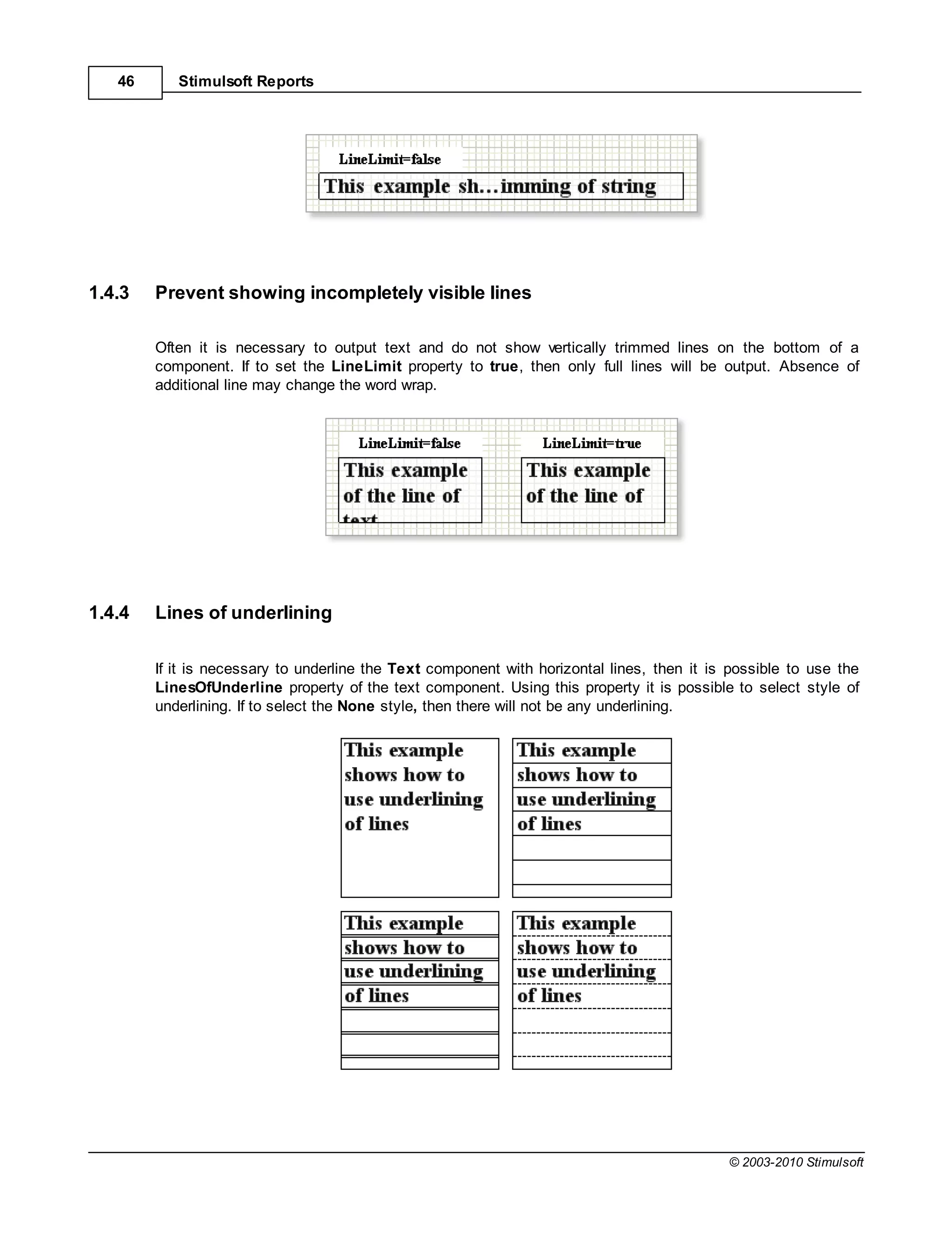 46      Stimulsoft Reports




1.4.3   Prevent showing incompletely visible lines

        Often it is necessary to output text and do not show vertically trimmed lines on the bottom of a
        component. If to set the LineLimit property to true, then only full lines will be output. Absence of
        additional line may change the word wrap.




1.4.4   Lines of underlining

        If it is necessary to underline the Text component with horizontal lines, then it is possible to use the
        LinesOfUnderline property of the text component. Using this property it is possible to select style of
        underlining. If to select the None style, then there will not be any underlining.




                                                                                            © 2003-2010 Stimulsoft
 