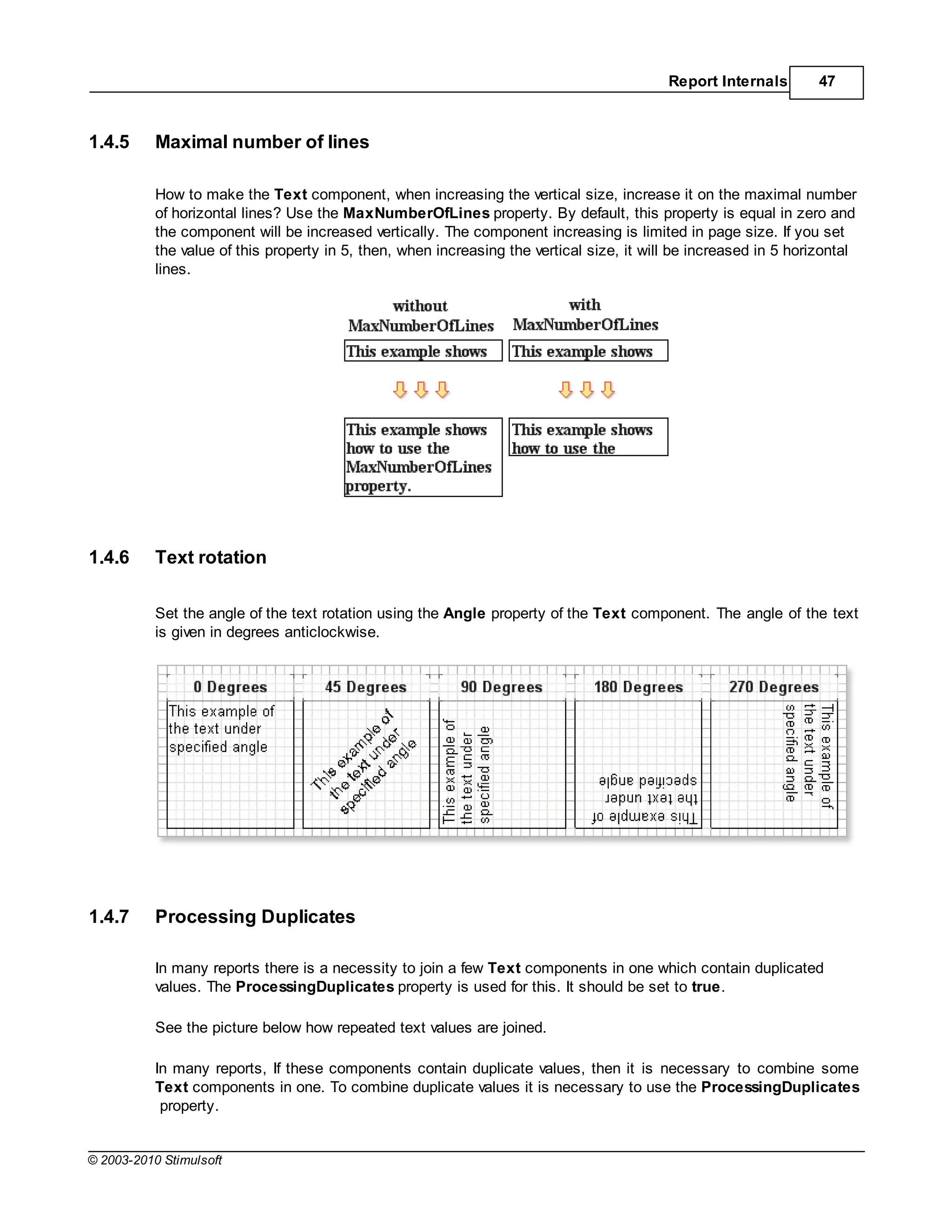 Report Internals        47



1.4.5      Maximal number of lines

           How to make the Text component, when increasing the vertical size, increase it on the maximal number
           of horizontal lines? Use the MaxNumberOfLines property. By default, this property is equal in zero and
           the component will be increased vertically. The component increasing is limited in page size. If you set
           the value of this property in 5, then, when increasing the vertical size, it will be increased in 5 horizontal
           lines.




1.4.6      Text rotation

           Set the angle of the text rotation using the Angle property of the Text component. The angle of the text
           is given in degrees anticlockwise.




1.4.7      Processing Duplicates

           In many reports there is a necessity to join a few Text components in one which contain duplicated
           values. The ProcessingDuplicates property is used for this. It should be set to true.

           See the picture below how repeated text values are joined.

           In many reports, If these components contain duplicate values, then it is necessary to combine some
           Text components in one. To combine duplicate values it is necessary to use the ProcessingDuplicates
            property.


© 2003-2010 Stimulsoft
 