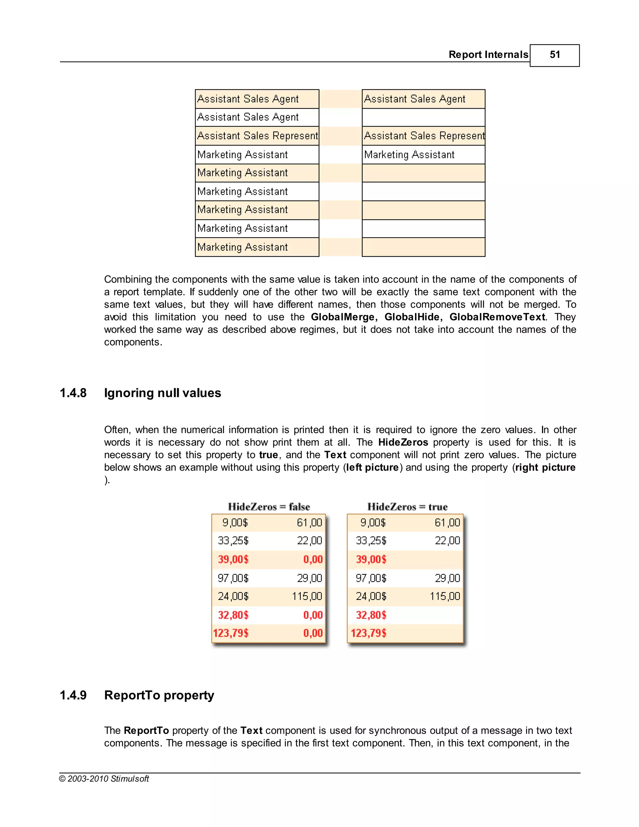 Report Internals       51




           Combining the components with the same value is taken into account in the name of the components of
           a report template. If suddenly one of the other two will be exactly the same text component with the
           same text values, but they will have different names, then those components will not be merged. To
           avoid this limitation you need to use the GlobalMerge, GlobalHide, GlobalRemoveText. They
           worked the same way as described above regimes, but it does not take into account the names of the
           components.




1.4.8      Ignoring null values

           Often, when the numerical information is printed then it is required to ignore the zero values. In other
           words it is necessary do not show print them at all. The HideZeros property is used for this. It is
           necessary to set this property to true, and the Text component will not print zero values. The picture
           below shows an example without using this property (left picture) and using the property (right picture
           ).




1.4.9      ReportTo property

           The ReportTo property of the Text component is used for synchronous output of a message in two text
           components. The message is specified in the first text component. Then, in this text component, in the


© 2003-2010 Stimulsoft
 