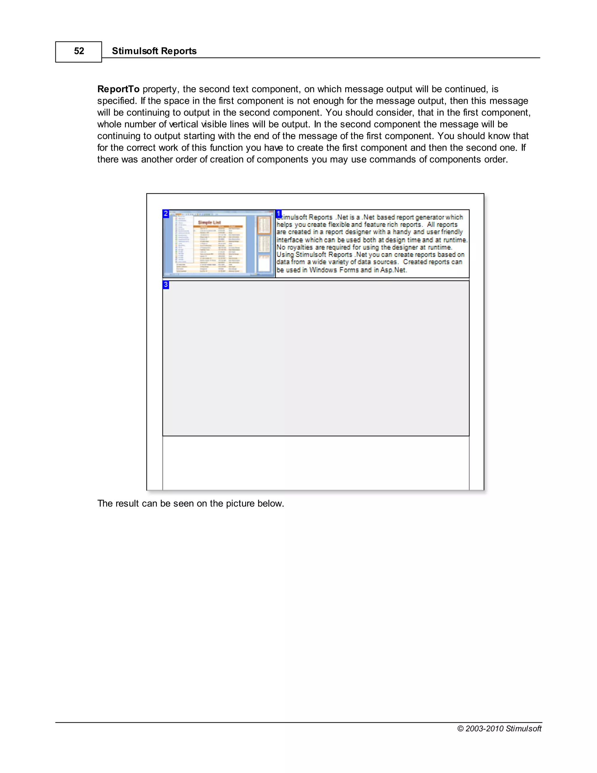 52      Stimulsoft Reports



     ReportTo property, the second text component, on which message output will be continued, is
     specified. If the space in the first component is not enough for the message output, then this message
     will be continuing to output in the second component. You should consider, that in the first component,
     whole number of vertical visible lines will be output. In the second component the message will be
     continuing to output starting with the end of the message of the first component. You should know that
     for the correct work of this function you have to create the first component and then the second one. If
     there was another order of creation of components you may use commands of components order.




     The result can be seen on the picture below.




                                                                                           © 2003-2010 Stimulsoft
 