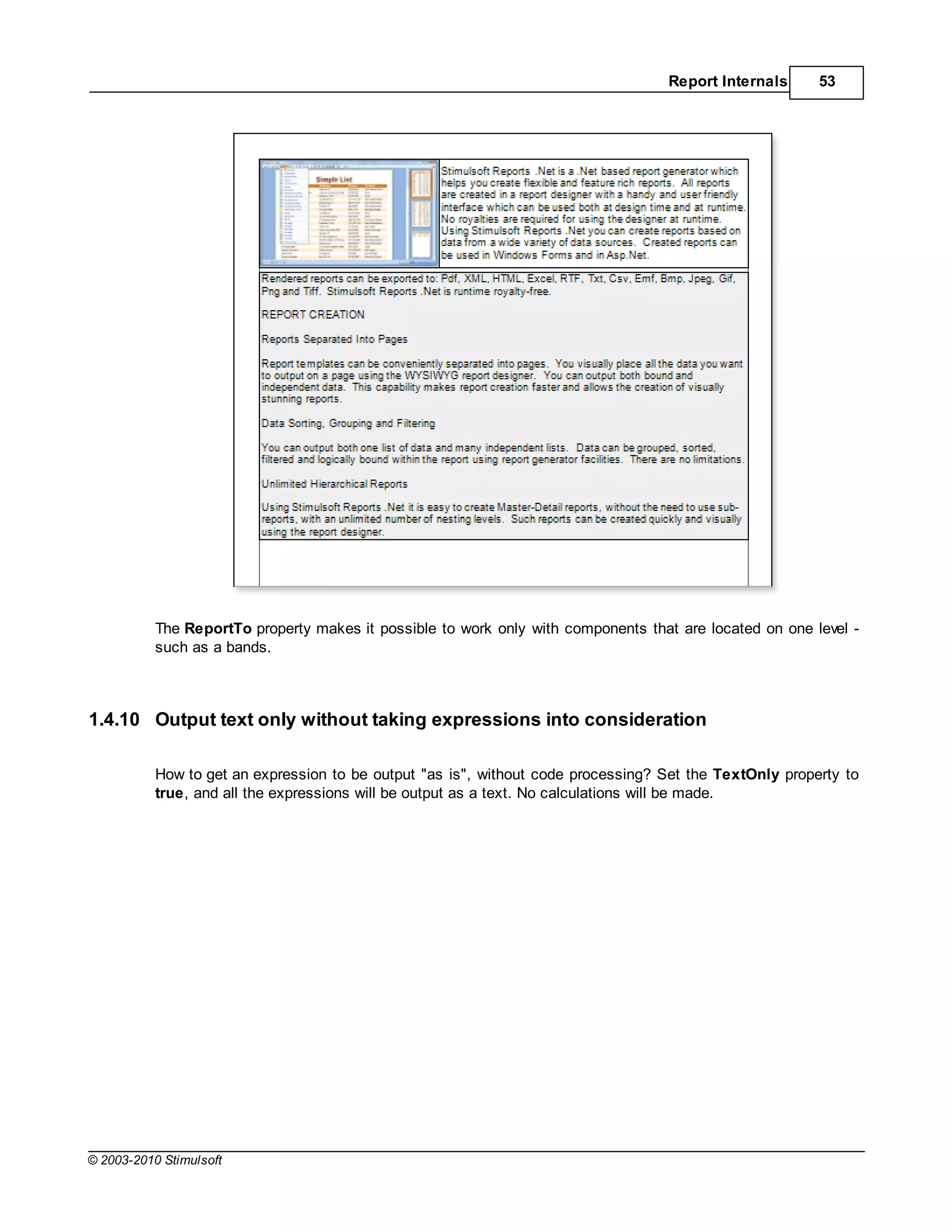 Report Internals      53




           The ReportTo property makes it possible to work only with components that are located on one level -
           such as a bands.



1.4.10 Output text only without taking expressions into consideration

           How to get an expression to be output "as is", without code processing? Set the TextOnly property to
           true, and all the expressions will be output as a text. No calculations will be made.




© 2003-2010 Stimulsoft
 