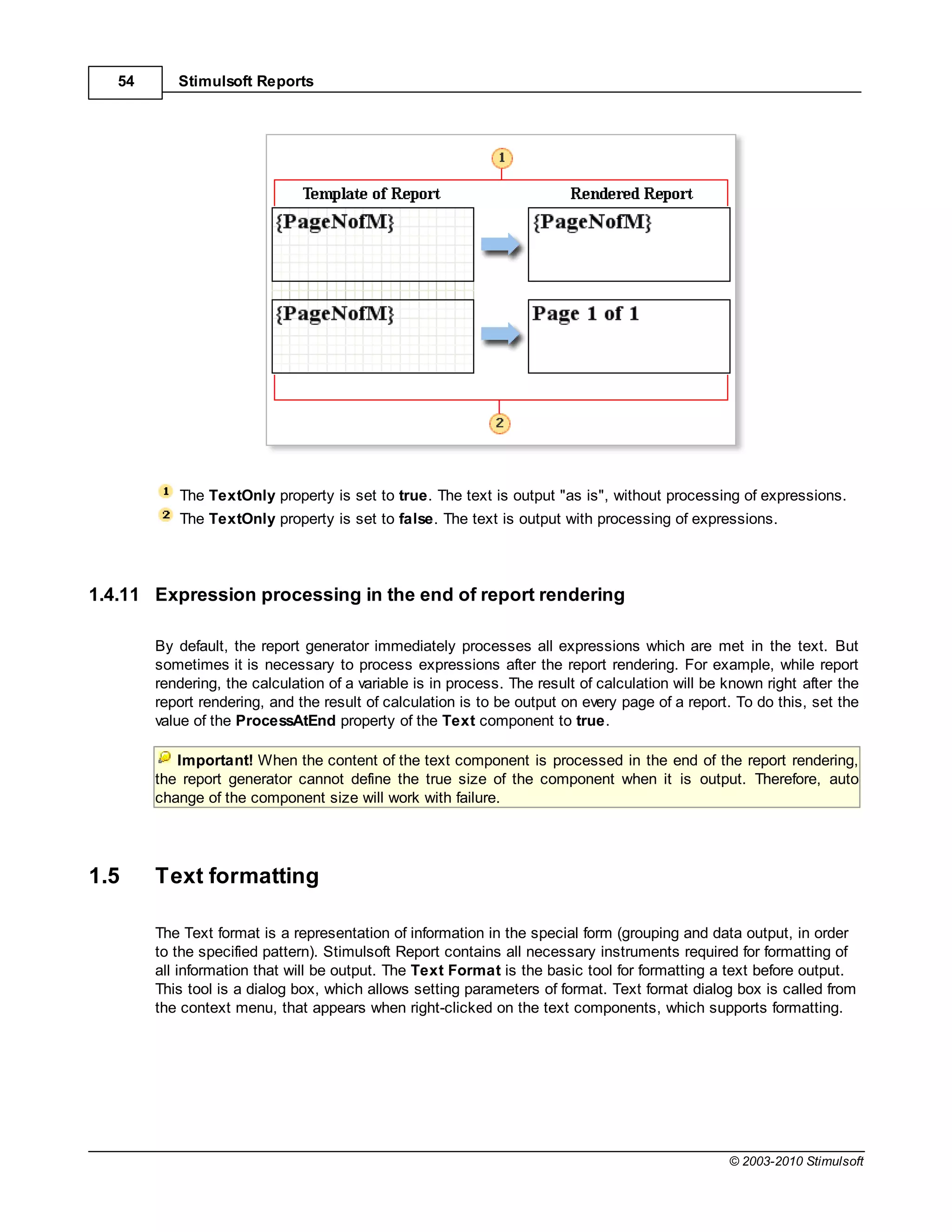 54      Stimulsoft Reports




           The TextOnly property is set to true. The text is output "as is", without processing of expressions.
           The TextOnly property is set to false. The text is output with processing of expressions.




1.4.11 Expression processing in the end of report rendering

        By default, the report generator immediately processes all expressions which are met in the text. But
        sometimes it is necessary to process expressions after the report rendering. For example, while report
        rendering, the calculation of a variable is in process. The result of calculation will be known right after the
        report rendering, and the result of calculation is to be output on every page of a report. To do this, set the
        value of the ProcessAtEnd property of the Text component to true.

           Important! When the content of the text component is processed in the end of the report rendering,
        the report generator cannot define the true size of the component when it is output. Therefore, auto
        change of the component size will work with failure.




1.5     Text formatting

        The Text format is a representation of information in the special form (grouping and data output, in order
        to the specified pattern). Stimulsoft Report contains all necessary instruments required for formatting of
        all information that will be output. The Text Format is the basic tool for formatting a text before output.
        This tool is a dialog box, which allows setting parameters of format. Text format dialog box is called from
        the context menu, that appears when right-clicked on the text components, which supports formatting.




                                                                                                  © 2003-2010 Stimulsoft
 