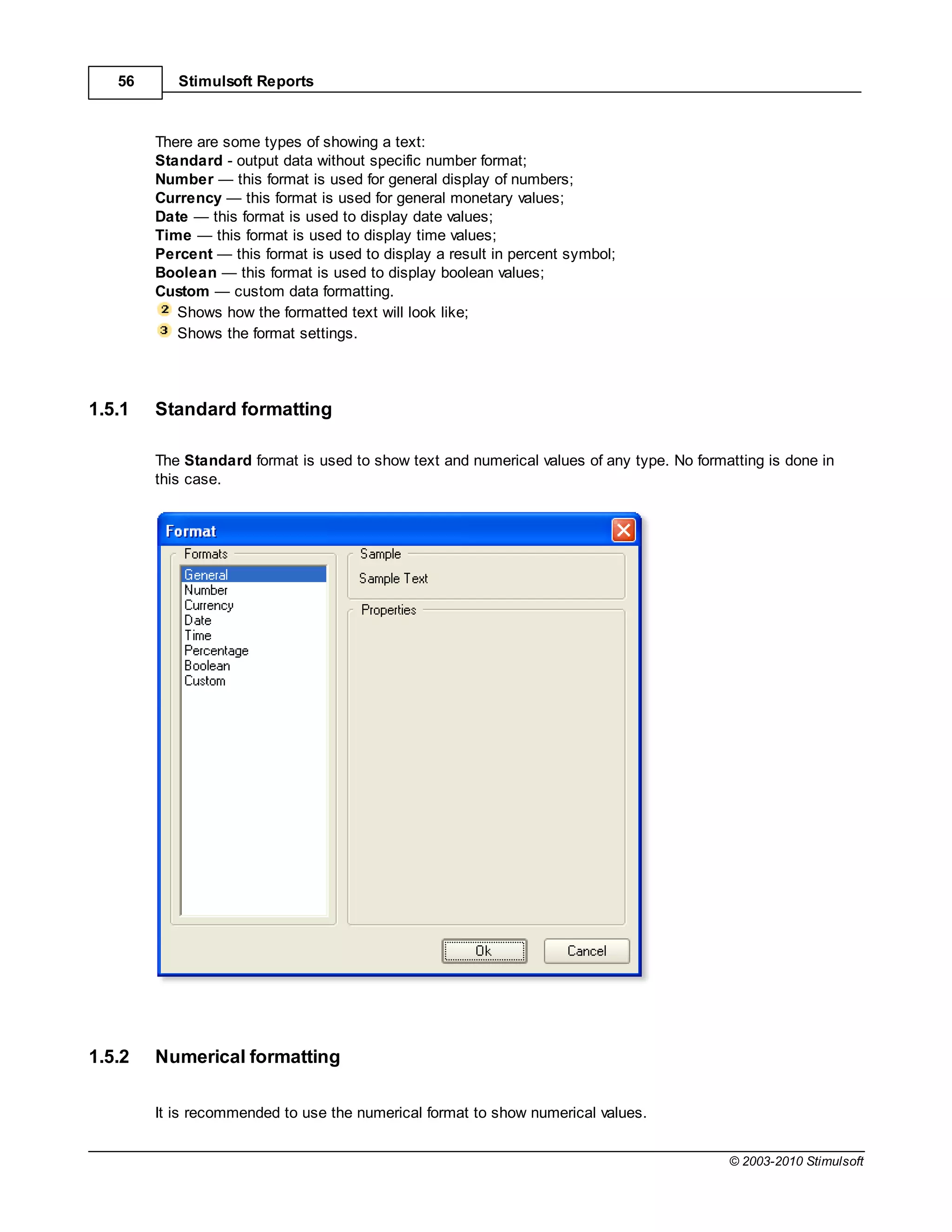 56      Stimulsoft Reports



        There are some types of showing a text:
        Standard - output data without specific number format;
        Number       this format is used for general display of numbers;
        Currency       this format is used for general monetary values;
        Date    this format is used to display date values;
        Time     this format is used to display time values;
        Percent     this format is used to display a result in percent symbol;
        Boolean       this format is used to display boolean values;
        Custom      custom data formatting.
           Shows how the formatted text will look like;
           Shows the format settings.




1.5.1   Standard formatting

        The Standard format is used to show text and numerical values of any type. No formatting is done in
        this case.




1.5.2   Numerical formatting

        It is recommended to use the numerical format to show numerical values.


                                                                                           © 2003-2010 Stimulsoft
 