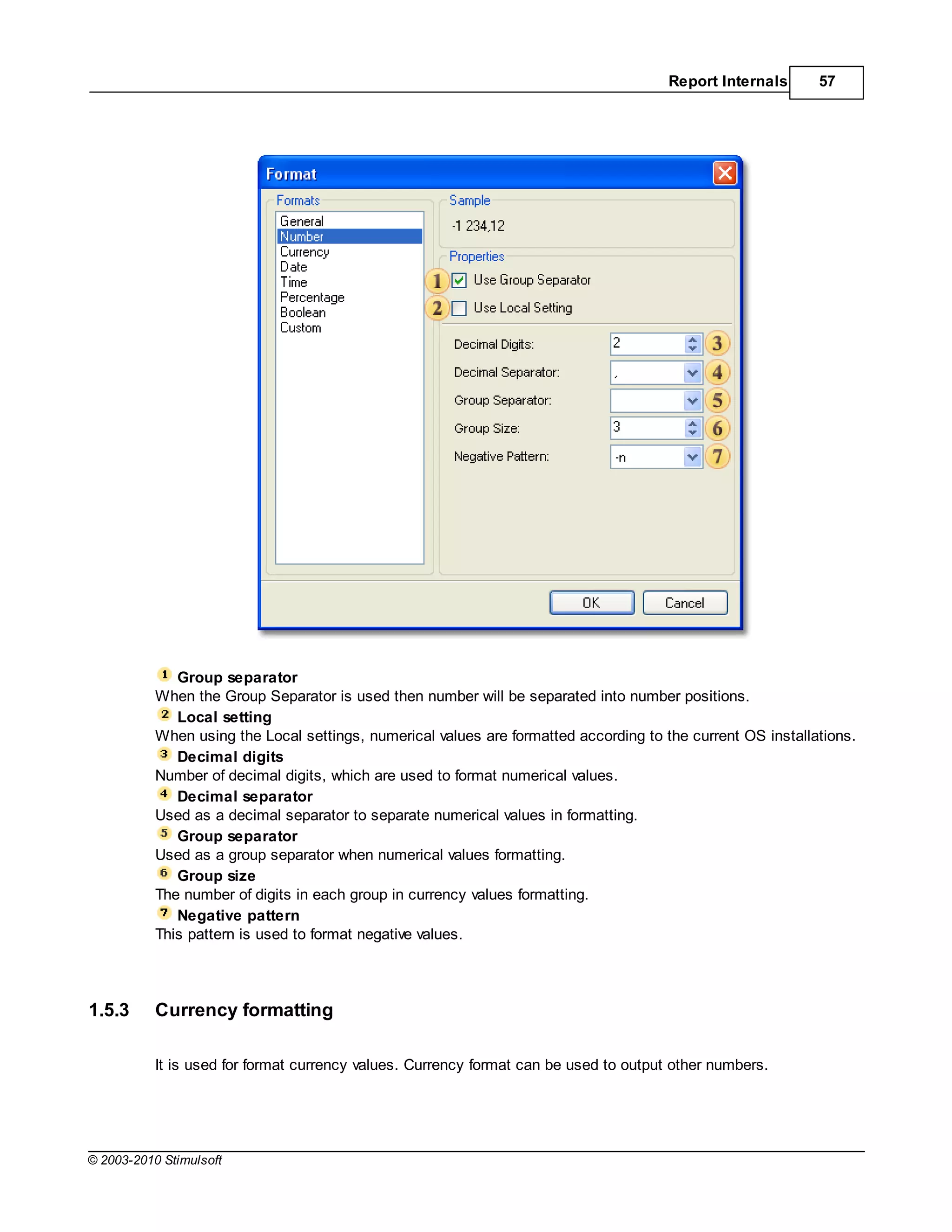 Report Internals      57




              Group separator
           When the Group Separator is used then number will be separated into number positions.
              Local setting
           When using the Local settings, numerical values are formatted according to the current OS installations.
              Decimal digits
           Number of decimal digits, which are used to format numerical values.
              Decimal separator
           Used as a decimal separator to separate numerical values in formatting.
              Group separator
           Used as a group separator when numerical values formatting.
              Group size
           The number of digits in each group in currency values formatting.
              Negative pattern
           This pattern is used to format negative values.




1.5.3      Currency formatting

           It is used for format currency values. Currency format can be used to output other numbers.




© 2003-2010 Stimulsoft
 