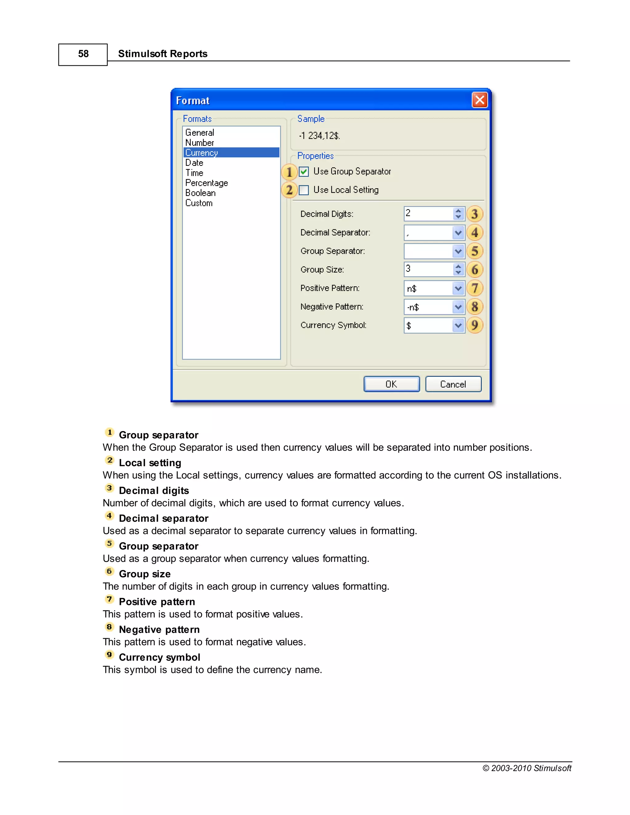 58      Stimulsoft Reports




       Group separator
     When the Group Separator is used then currency values will be separated into number positions.
       Local setting
     When using the Local settings, currency values are formatted according to the current OS installations.
       Decimal digits
     Number of decimal digits, which are used to format currency values.
        Decimal separator
     Used as a decimal separator to separate currency values in formatting.
        Group separator
     Used as a group separator when currency values formatting.
        Group size
     The number of digits in each group in currency values formatting.
         Positive pattern
     This pattern is used to format positive values.
         Negative pattern
     This pattern is used to format negative values.
         Currency symbol
     This symbol is used to define the currency name.




                                                                                          © 2003-2010 Stimulsoft
 