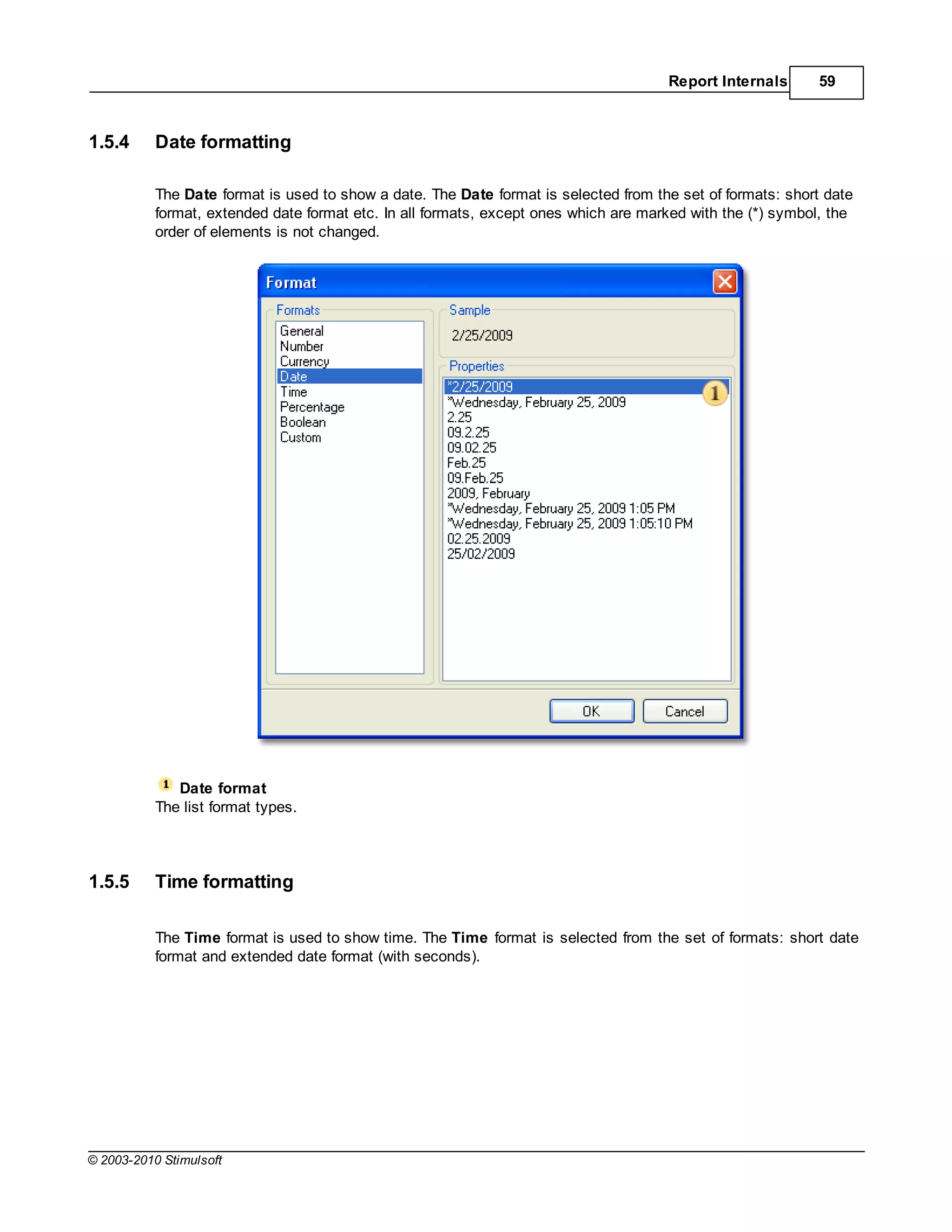 Report Internals      59



1.5.4      Date formatting

           The Date format is used to show a date. The Date format is selected from the set of formats: short date
           format, extended date format etc. In all formats, except ones which are marked with the (*) symbol, the
           order of elements is not changed.




              Date format
           The list format types.



1.5.5      Time formatting

           The Time format is used to show time. The Time format is selected from the set of formats: short date
           format and extended date format (with seconds).




© 2003-2010 Stimulsoft
 
