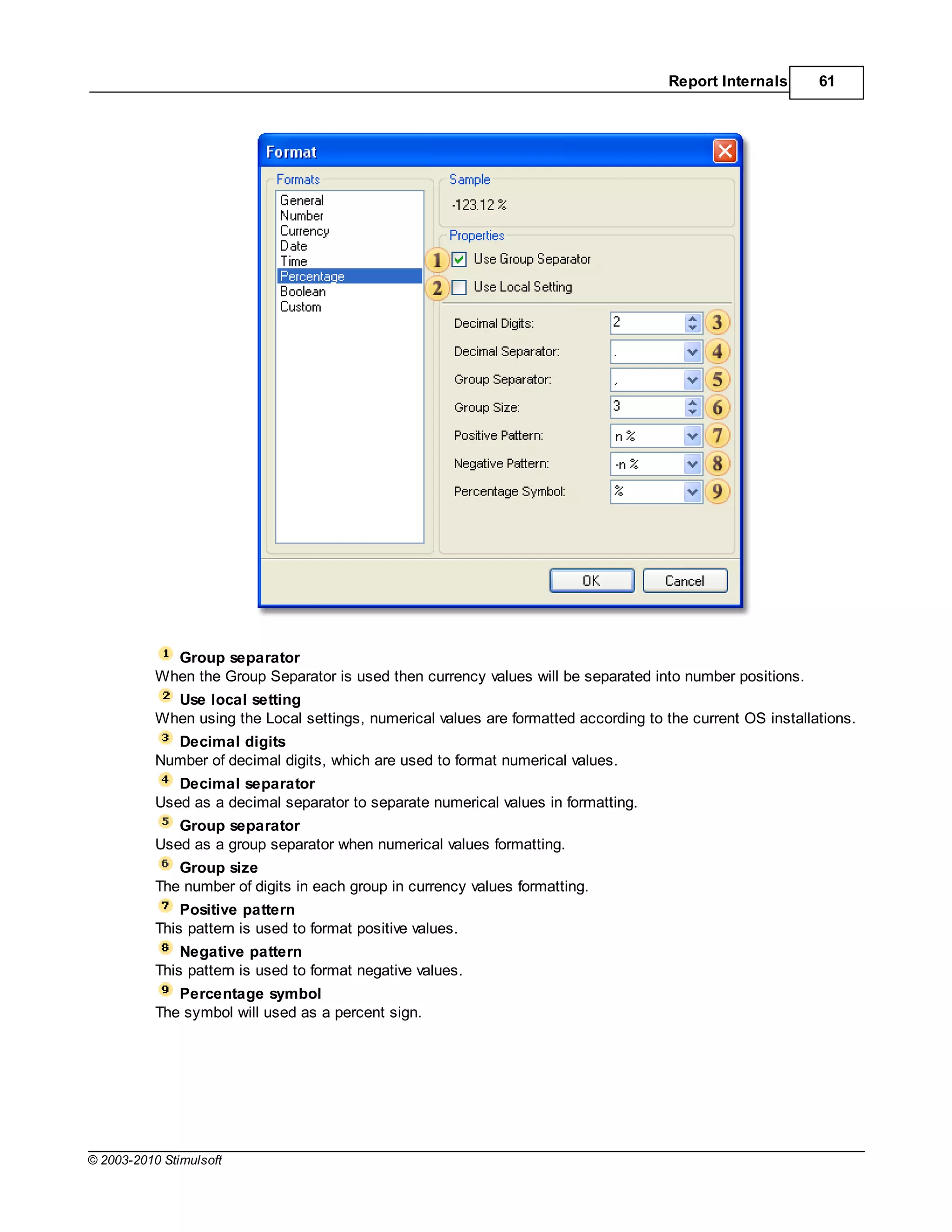 Report Internals      61




             Group separator
           When the Group Separator is used then currency values will be separated into number positions.
             Use local setting
           When using the Local settings, numerical values are formatted according to the current OS installations.
             Decimal digits
           Number of decimal digits, which are used to format numerical values.
              Decimal separator
           Used as a decimal separator to separate numerical values in formatting.
              Group separator
           Used as a group separator when numerical values formatting.
              Group size
           The number of digits in each group in currency values formatting.
               Positive pattern
           This pattern is used to format positive values.
               Negative pattern
           This pattern is used to format negative values.
              Percentage symbol
           The symbol will used as a percent sign.




© 2003-2010 Stimulsoft
 