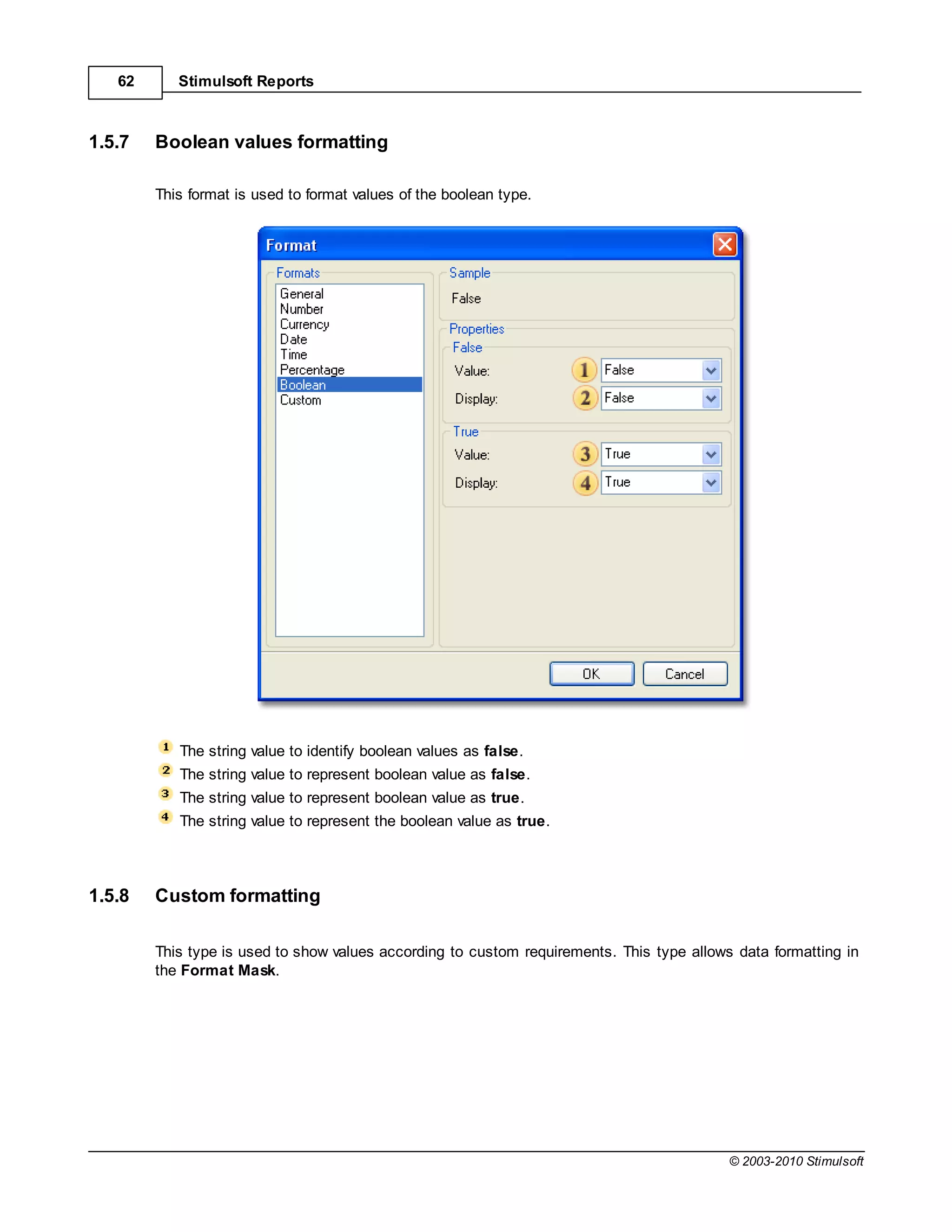 62      Stimulsoft Reports



1.5.7   Boolean values formatting

        This format is used to format values of the boolean type.




           The string value to identify boolean values as false.
           The string value to represent boolean value as false.
           The string value to represent boolean value as true.
           The string value to represent the boolean value as true.



1.5.8   Custom formatting

        This type is used to show values according to custom requirements. This type allows data formatting in
        the Format Mask.




                                                                                           © 2003-2010 Stimulsoft
 