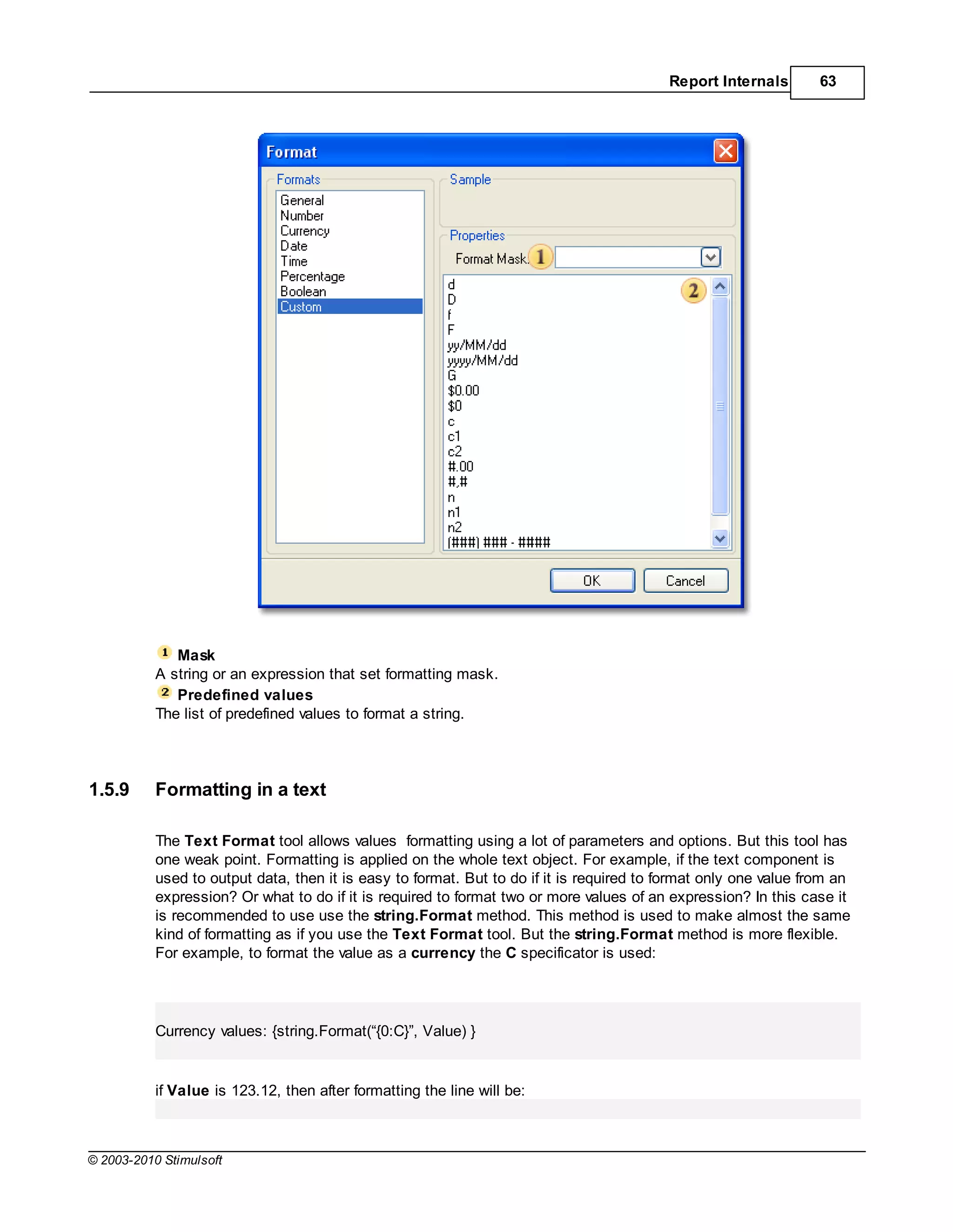 Report Internals        63




              Mask
           A string or an expression that set formatting mask.
              Predefined values
           The list of predefined values to format a string.




1.5.9      Formatting in a text

           The Text Format tool allows values formatting using a lot of parameters and options. But this tool has
           one weak point. Formatting is applied on the whole text object. For example, if the text component is
           used to output data, then it is easy to format. But to do if it is required to format only one value from an
           expression? Or what to do if it is required to format two or more values of an expression? In this case it
           is recommended to use use the string.Format method. This method is used to make almost the same
           kind of formatting as if you use the Text Format tool. But the string.Format method is more flexible.
           For example, to format the value as a currency the specificator is used:




           Currency values: {string.Format(“{0:C}”, Value) }


           if Value is 123.12, then after formatting the line will be:



© 2003-2010 Stimulsoft
 
