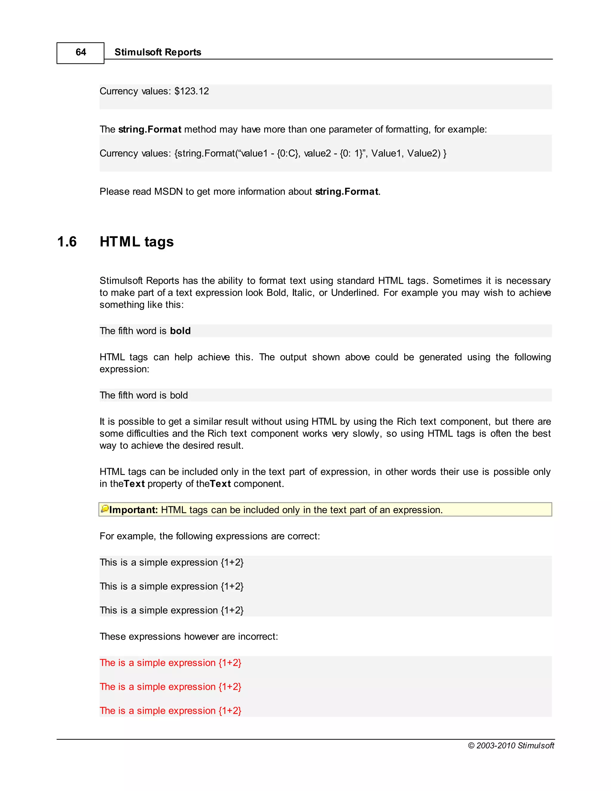 64      Stimulsoft Reports



       Currency values: $123.12


       The string.Format method may have more than one parameter of formatting, for example:

       Currency values: {string.Format(“value1 - {0:C}, value2 - {0: 1}”, Value1, Value2) }


       Please read MSDN to get more information about string.Format.




1.6    HTML tags

       Stimulsoft Reports has the ability to format text using standard HTML tags. Sometimes it is necessary
       to make part of a text expression look Bold, Italic, or Underlined. For example you may wish to achieve
       something like this:

       The fifth word is bold

       HTML tags can help achieve this. The output shown above could be generated using the following
       expression:

       The fifth word is bold

       It is possible to get a similar result without using HTML by using the Rich text component, but there are
       some difficulties and the Rich text component works very slowly, so using HTML tags is often the best
       way to achieve the desired result.

       HTML tags can be included only in the text part of expression, in other words their use is possible only
       in theText property of theText component.

         Important: HTML tags can be included only in the text part of an expression.

       For example, the following expressions are correct:

       This is a simple expression {1+2}

       This is a simple expression {1+2}

       This is a simple expression {1+2}

       These expressions however are incorrect:

       The is a simple expression {1+2}

       The is a simple expression {1+2}

       The is a simple expression {1+2}


                                                                                              © 2003-2010 Stimulsoft
 