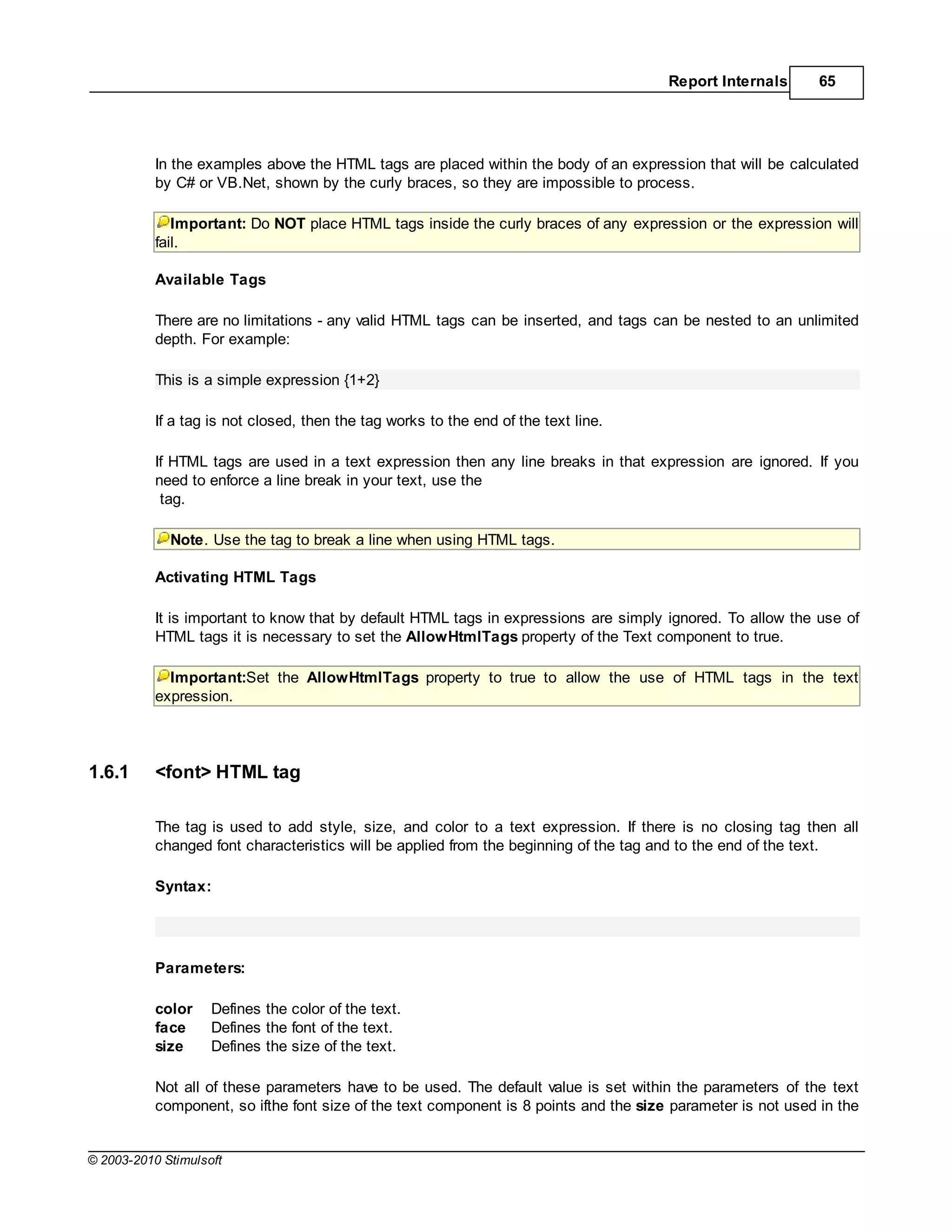 Report Internals       65




           In the examples above the HTML tags are placed within the body of an expression that will be calculated
           by C# or VB.Net, shown by the curly braces, so they are impossible to process.

              Important: Do NOT place HTML tags inside the curly braces of any expression or the expression will
           fail.

           Available Tags

           There are no limitations - any valid HTML tags can be inserted, and tags can be nested to an unlimited
           depth. For example:

           This is a simple expression {1+2}

           If a tag is not closed, then the tag works to the end of the text line.

           If HTML tags are used in a text expression then any line breaks in that expression are ignored. If you
           need to enforce a line break in your text, use the
            tag.

             Note. Use the tag to break a line when using HTML tags.

           Activating HTML Tags

           It is important to know that by default HTML tags in expressions are simply ignored. To allow the use of
           HTML tags it is necessary to set the AllowHtmlTags property of the Text component to true.

             Important:Set the AllowHtmlTags property to true to allow the use of HTML tags in the text
           expression.




1.6.1      <font> HTML tag

           The tag is used to add style, size, and color to a text expression. If there is no closing tag then all
           changed font characteristics will be applied from the beginning of the tag and to the end of the text.

           Syntax:




           Parameters:

           color    Defines the color of the text.
           face     Defines the font of the text.
           size     Defines the size of the text.

           Not all of these parameters have to be used. The default value is set within the parameters of the text
           component, so ifthe font size of the text component is 8 points and the size parameter is not used in the


© 2003-2010 Stimulsoft
 