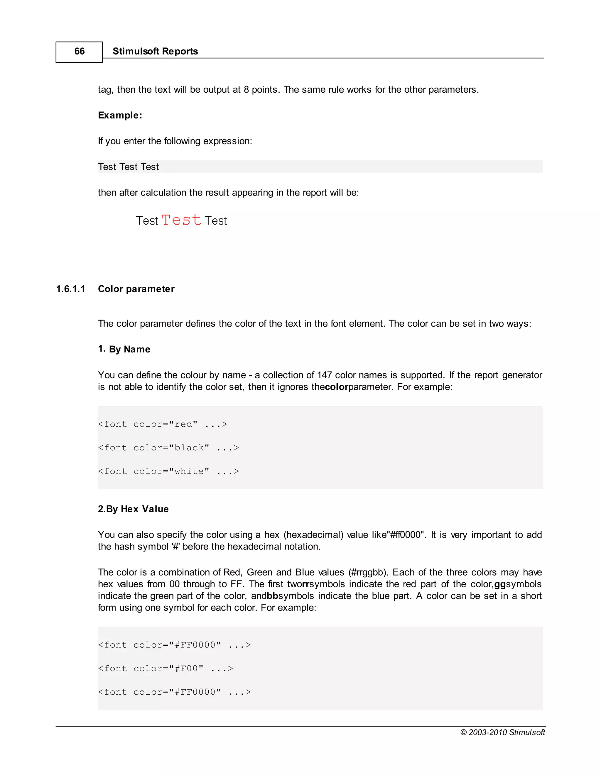 66       Stimulsoft Reports



          tag, then the text will be output at 8 points. The same rule works for the other parameters.

          Example:

          If you enter the following expression:

          Test Test Test

          then after calculation the result appearing in the report will be:




1.6.1.1   Color parameter


          The color parameter defines the color of the text in the font element. The color can be set in two ways:

          1. By Name

          You can define the colour by name - a collection of 147 color names is supported. If the report generator
          is not able to identify the color set, then it ignores thecolorparameter. For example:


          <font color="red" ...>

          <font color="black" ...>

          <font color="white" ...>


          2.By Hex Value

          You can also specify the color using a hex (hexadecimal) value like"#ff0000". It is very important to add
          the hash symbol '#' before the hexadecimal notation.

          The color is a combination of Red, Green and Blue values (#rrggbb). Each of the three colors may have
          hex values from 00 through to FF. The first tworrsymbols indicate the red part of the color,ggsymbols
          indicate the green part of the color, andbbsymbols indicate the blue part. A color can be set in a short
          form using one symbol for each color. For example:


          <font color="#FF0000" ...>

          <font color="#F00" ...>

          <font color="#FF0000" ...>



                                                                                                 © 2003-2010 Stimulsoft
 