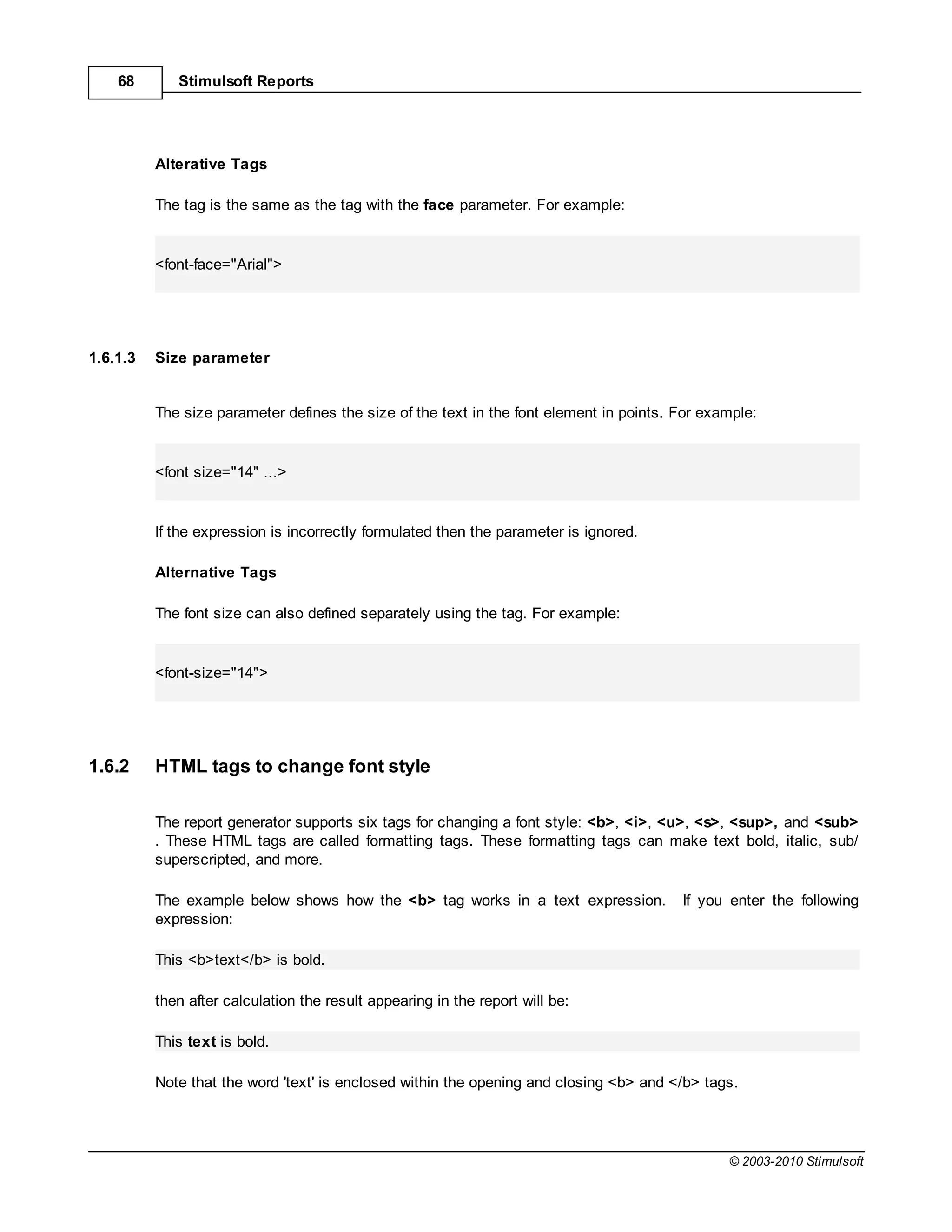 68       Stimulsoft Reports




          Alterative Tags

          The tag is the same as the tag with the face parameter. For example:


          <font-face="Arial">




1.6.1.3   Size parameter


          The size parameter defines the size of the text in the font element in points. For example:


          <font size="14" ...>


          If the expression is incorrectly formulated then the parameter is ignored.

          Alternative Tags

          The font size can also defined separately using the tag. For example:


          <font-size="14">




1.6.2     HTML tags to change font style

          The report generator supports six tags for changing a font style: <b>, <i>, <u>, <s>, <sup>, and <sub>
          . These HTML tags are called formatting tags. These formatting tags can make text bold, italic, sub/
          superscripted, and more.

          The example below shows how the <b> tag works in a text expression.            If you enter the following
          expression:

          This <b>text</b> is bold.

          then after calculation the result appearing in the report will be:

          This text is bold.

          Note that the word 'text' is enclosed within the opening and closing <b> and </b> tags.




                                                                                                © 2003-2010 Stimulsoft
 