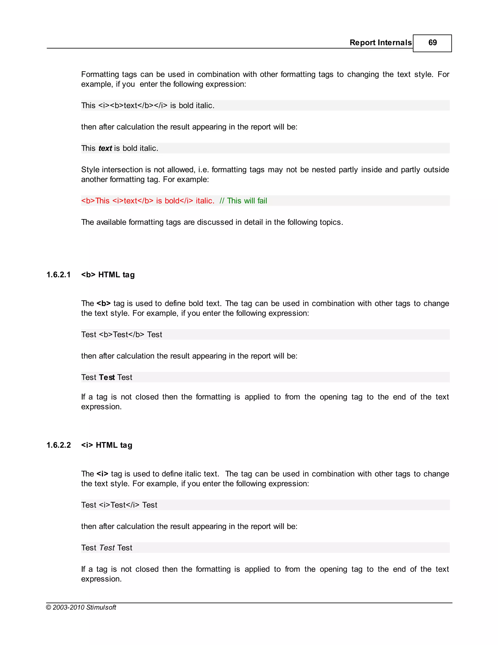 Report Internals   69



           Formatting tags can be used in combination with other formatting tags to changing the text style. For
           example, if you enter the following expression:

           This <i><b>text</b></i> is bold italic.

           then after calculation the result appearing in the report will be:

           This text is bold italic.

           Style intersection is not allowed, i.e. formatting tags may not be nested partly inside and partly outside
           another formatting tag. For example:

           <b>This <i>text</b> is bold</i> italic. // This will fail

           The available formatting tags are discussed in detail in the following topics.




1.6.2.1    <b> HTML tag


           The <b> tag is used to define bold text. The tag can be used in combination with other tags to change
           the text style. For example, if you enter the following expression:

           Test <b>Test</b> Test

           then after calculation the result appearing in the report will be:

           Test Test Test

           If a tag is not closed then the formatting is applied to from the opening tag to the end of the text
           expression.



1.6.2.2    <i> HTML tag


           The <i> tag is used to define italic text. The tag can be used in combination with other tags to change
           the text style. For example, if you enter the following expression:

           Test <i>Test</i> Test

           then after calculation the result appearing in the report will be:

           Test Test Test

           If a tag is not closed then the formatting is applied to from the opening tag to the end of the text
           expression.


© 2003-2010 Stimulsoft
 