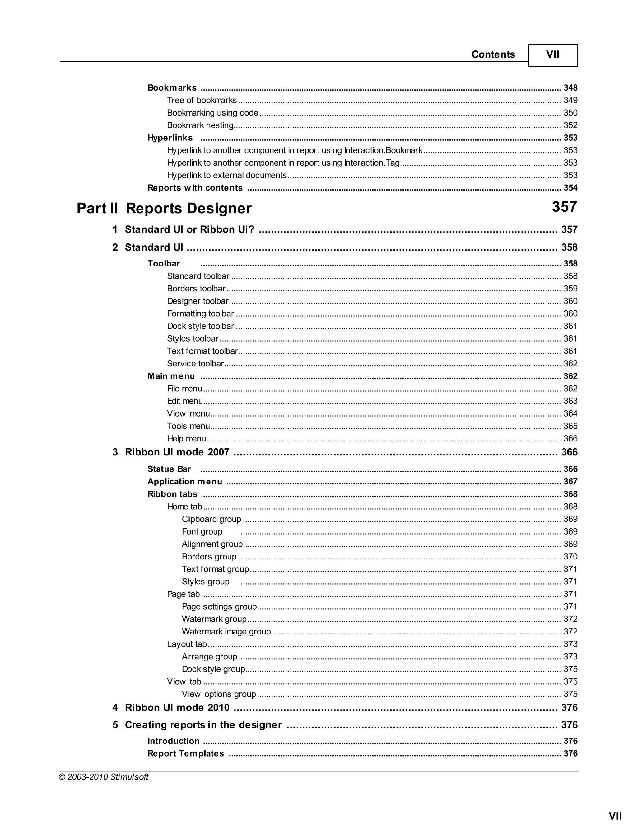 Contents                      VII


                       Bookm arks .......................................................................................................................................................... 348
                           Tree of bookmarks
                                     ......................................................................................................................................................... 349
                           Bookmarking using code
                                     ......................................................................................................................................................... 350
                           Bookmark......................................................................................................................................................... 352
                                      nesting
                       Hyperlinks .......................................................................................................................................................... 353
                           Hyperlink ......................................................................................................................................................... 353
                                     to another component in report using Interaction.Bookmark
                           Hyperlink ......................................................................................................................................................... 353
                                     to another component in report using Interaction.Tag
                           Hyperlink ......................................................................................................................................................... 353
                                     to external documents
                       Reports w ith contents
                                    .......................................................................................................................................................... 354

    Part II Reports Designer                                                                                                                                                            357
             1 Standard UI or Ribbon Ui?
                   ................................................................................................................................... 357
             2 Standard UI
                   ................................................................................................................................... 358
                       Toolbar      .......................................................................................................................................................... 358
                           Standard ......................................................................................................................................................... 358
                                     toolbar
                           Borders toolbar
                                     ......................................................................................................................................................... 359
                           Designer ......................................................................................................................................................... 360
                                     toolbar
                           Formatting toolbar
                                     ......................................................................................................................................................... 360
                           Dock style toolbar
                                     ......................................................................................................................................................... 361
                           Styles toolbar
                                     ......................................................................................................................................................... 361
                           Text format toolbar
                                     ......................................................................................................................................................... 361
                           Service toolbar
                                     ......................................................................................................................................................... 362
                       Main m enu .......................................................................................................................................................... 362
                           File menu ......................................................................................................................................................... 362
                           Edit menu......................................................................................................................................................... 363
                           View menu ......................................................................................................................................................... 364
                           Tools menu......................................................................................................................................................... 365
                           Help menu ......................................................................................................................................................... 366
             3 Ribbon UI mode 2007
                   ................................................................................................................................... 366
                       Status Bar .......................................................................................................................................................... 366
                       Application m enu
                                     .......................................................................................................................................................... 367
                       Ribbon tabs .......................................................................................................................................................... 368
                            Home tab ......................................................................................................................................................... 368
                               Clipboard group......................................................................................................................................... 369
                               Font group             ......................................................................................................................................... 369
                               Alignment group        ......................................................................................................................................... 369
                               Borders group ......................................................................................................................................... 370
                               Text format group      ......................................................................................................................................... 371
                               Styles group ......................................................................................................................................... 371
                            Page tab ......................................................................................................................................................... 371
                               Page settings group    ......................................................................................................................................... 371
                               Watermark group        ......................................................................................................................................... 372
                               Watermark image group  ......................................................................................................................................... 372
                            Layout tab......................................................................................................................................................... 373
                               Arrange group ......................................................................................................................................... 373
                               Dock style group       ......................................................................................................................................... 375
                            View tab ......................................................................................................................................................... 375
                               View options group     ......................................................................................................................................... 375
             4 Ribbon UI mode 2010
                   ................................................................................................................................... 376
             5 Creating reports in the designer
                   ................................................................................................................................... 376
                       Introduction .......................................................................................................................................................... 376
                       Report Tem plates
                                    .......................................................................................................................................................... 376

© 2003-2010 Stimulsoft



                                                                                                                                                                                                      VII
 