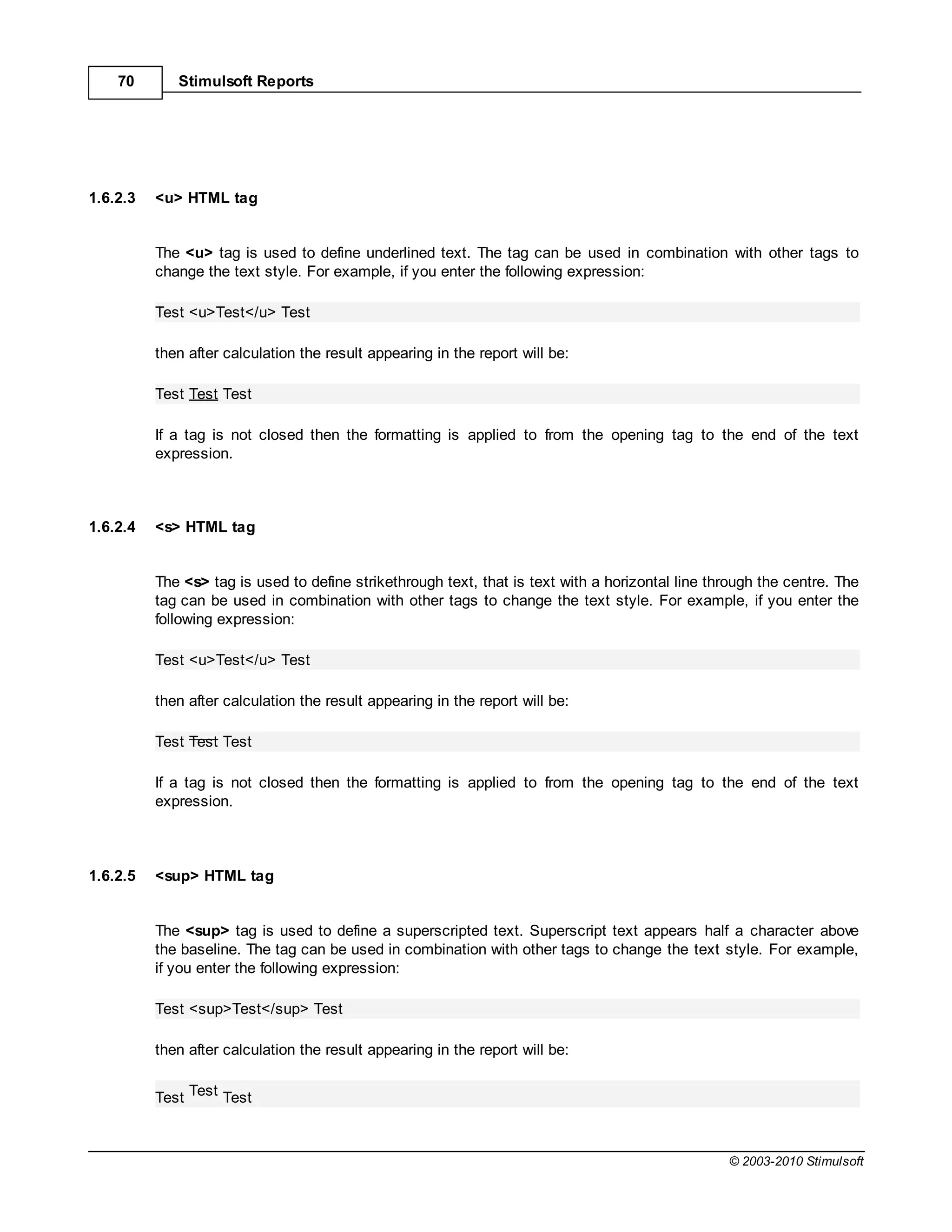 70       Stimulsoft Reports




1.6.2.3   <u> HTML tag


          The <u> tag is used to define underlined text. The tag can be used in combination with other tags to
          change the text style. For example, if you enter the following expression:

          Test <u>Test</u> Test

          then after calculation the result appearing in the report will be:

          Test Test Test

          If a tag is not closed then the formatting is applied to from the opening tag to the end of the text
          expression.



1.6.2.4   <s> HTML tag


          The <s> tag is used to define strikethrough text, that is text with a horizontal line through the centre. The
          tag can be used in combination with other tags to change the text style. For example, if you enter the
          following expression:

          Test <u>Test</u> Test

          then after calculation the result appearing in the report will be:

          Test Test Test

          If a tag is not closed then the formatting is applied to from the opening tag to the end of the text
          expression.



1.6.2.5   <sup> HTML tag


          The <sup> tag is used to define a superscripted text. Superscript text appears half a character above
          the baseline. The tag can be used in combination with other tags to change the text style. For example,
          if you enter the following expression:

          Test <sup>Test</sup> Test

          then after calculation the result appearing in the report will be:


          Test Test Test



                                                                                                  © 2003-2010 Stimulsoft
 