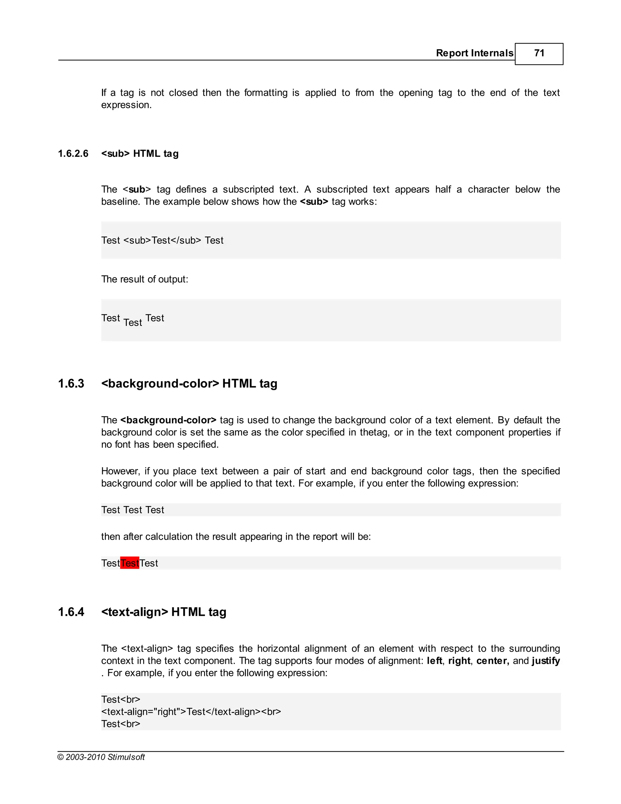 Report Internals       71



           If a tag is not closed then the formatting is applied to from the opening tag to the end of the text
           expression.



1.6.2.6    <sub> HTML tag


           The <sub> tag defines a subscripted text. A subscripted text appears half a character below the
           baseline. The example below shows how the <sub> tag works:


           Test <sub>Test</sub> Test


           The result of output:


           Test Test Test




1.6.3      <background-color> HTML tag

           The <background-color> tag is used to change the background color of a text element. By default the
           background color is set the same as the color specified in thetag, or in the text component properties if
           no font has been specified.

           However, if you place text between a pair of start and end background color tags, then the specified
           background color will be applied to that text. For example, if you enter the following expression:

           Test Test Test

           then after calculation the result appearing in the report will be:

           TestTestTest



1.6.4      <text-align> HTML tag

           The <text-align> tag specifies the horizontal alignment of an element with respect to the surrounding
           context in the text component. The tag supports four modes of alignment: left, right, center, and justify
           . For example, if you enter the following expression:

           Test<br>
           <text-align="right">Test</text-align><br>
           Test<br>


© 2003-2010 Stimulsoft
 