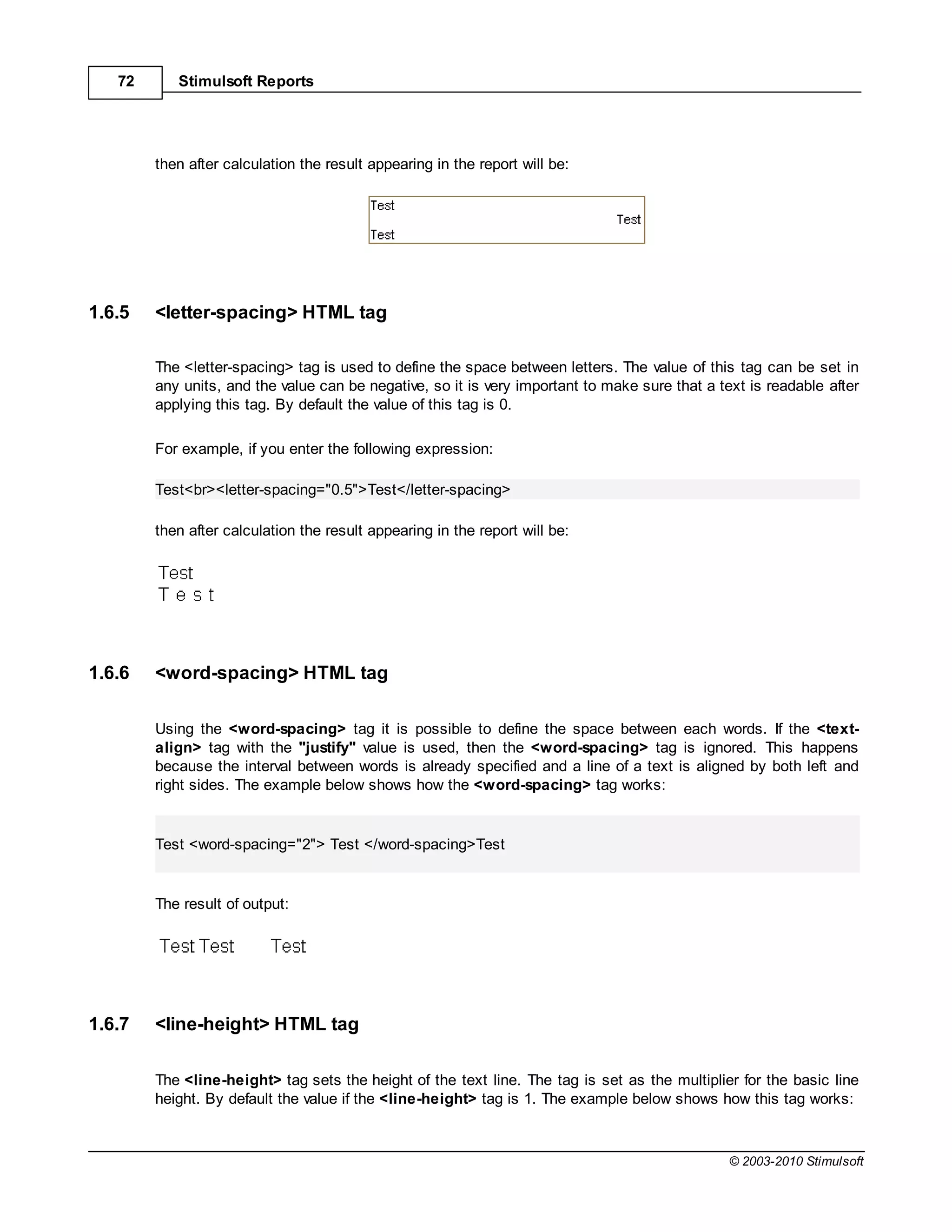 72      Stimulsoft Reports




        then after calculation the result appearing in the report will be:




1.6.5   <letter-spacing> HTML tag

        The <letter-spacing> tag is used to define the space between letters. The value of this tag can be set in
        any units, and the value can be negative, so it is very important to make sure that a text is readable after
        applying this tag. By default the value of this tag is 0.

        For example, if you enter the following expression:

        Test<br><letter-spacing="0.5">Test</letter-spacing>

        then after calculation the result appearing in the report will be:




1.6.6   <word-spacing> HTML tag

        Using the <word-spacing> tag it is possible to define the space between each words. If the <text-
        align> tag with the "justify" value is used, then the <word-spacing> tag is ignored. This happens
        because the interval between words is already specified and a line of a text is aligned by both left and
        right sides. The example below shows how the <word-spacing> tag works:


        Test <word-spacing="2"> Test </word-spacing>Test


        The result of output:




1.6.7   <line-height> HTML tag

        The <line-height> tag sets the height of the text line. The tag is set as the multiplier for the basic line
        height. By default the value if the <line-height> tag is 1. The example below shows how this tag works:



                                                                                                © 2003-2010 Stimulsoft
 