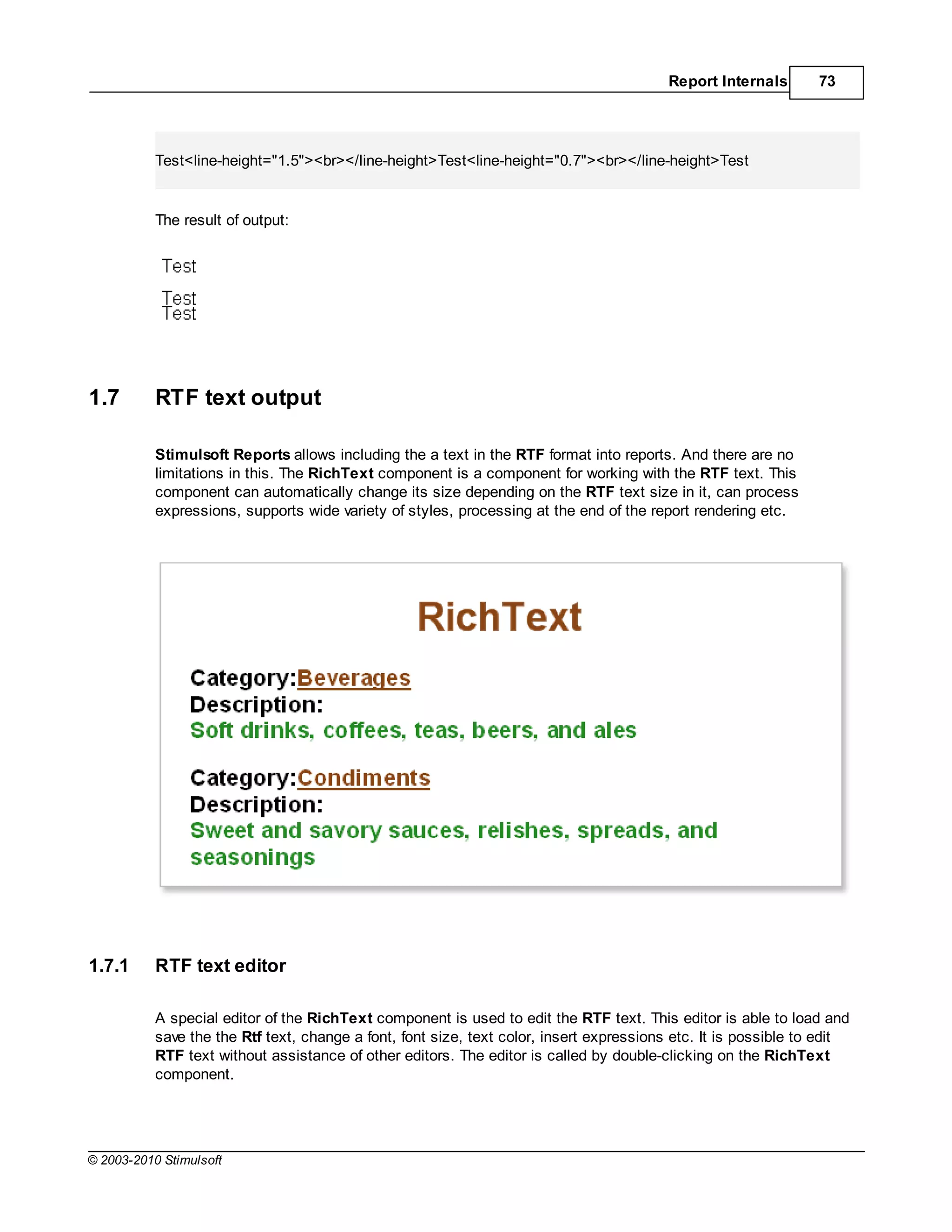 Report Internals       73




           Test<line-height="1.5"><br></line-height>Test<line-height="0.7"><br></line-height>Test


           The result of output:




1.7        RTF text output

           Stimulsoft Reports allows including the a text in the RTF format into reports. And there are no
           limitations in this. The RichText component is a component for working with the RTF text. This
           component can automatically change its size depending on the RTF text size in it, can process
           expressions, supports wide variety of styles, processing at the end of the report rendering etc.




1.7.1      RTF text editor

           A special editor of the RichText component is used to edit the RTF text. This editor is able to load and
           save the the Rtf text, change a font, font size, text color, insert expressions etc. It is possible to edit
           RTF text without assistance of other editors. The editor is called by double-clicking on the RichText
           component.




© 2003-2010 Stimulsoft
 