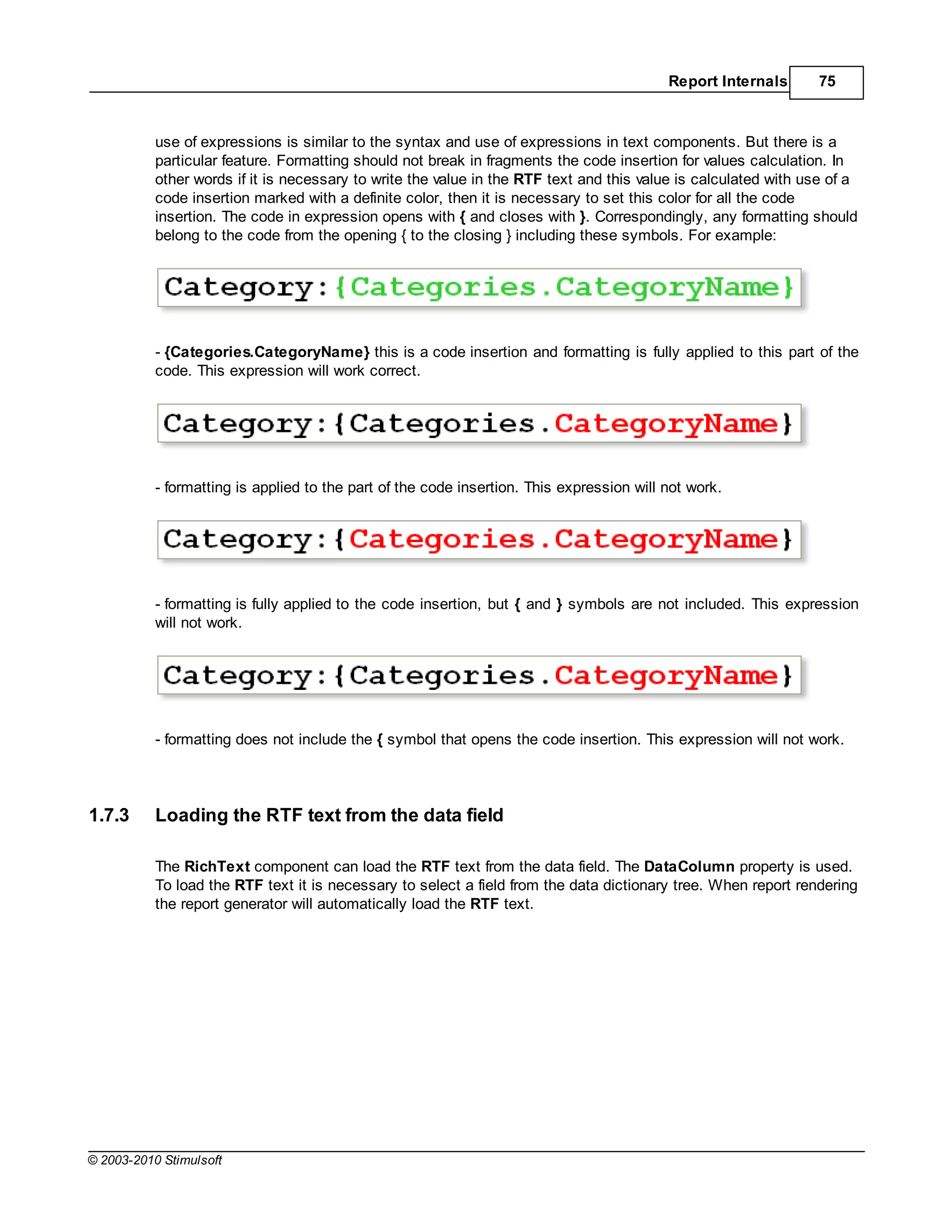 Report Internals      75



           use of expressions is similar to the syntax and use of expressions in text components. But there is a
           particular feature. Formatting should not break in fragments the code insertion for values calculation. In
           other words if it is necessary to write the value in the RTF text and this value is calculated with use of a
           code insertion marked with a definite color, then it is necessary to set this color for all the code
           insertion. The code in expression opens with { and closes with }. Correspondingly, any formatting should
           belong to the code from the opening { to the closing } including these symbols. For example:




           - {Categories.CategoryName} this is a code insertion and formatting is fully applied to this part of the
           code. This expression will work correct.




           - formatting is applied to the part of the code insertion. This expression will not work.




           - formatting is fully applied to the code insertion, but { and } symbols are not included. This expression
           will not work.




           - formatting does not include the { symbol that opens the code insertion. This expression will not work.




1.7.3      Loading the RTF text from the data field

           The RichText component can load the RTF text from the data field. The DataColumn property is used.
           To load the RTF text it is necessary to select a field from the data dictionary tree. When report rendering
           the report generator will automatically load the RTF text.




© 2003-2010 Stimulsoft
 