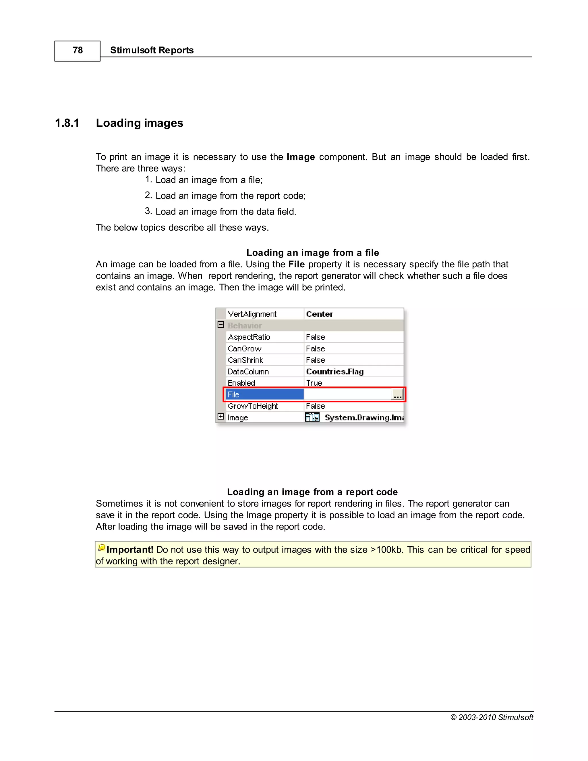 78      Stimulsoft Reports




1.8.1   Loading images

        To print an image it is necessary to use the Image component. But an image should be loaded first.
        There are three ways:
                    1. Load an image from a file;
                    2. Load an image from the report code;
                    3. Load an image from the data field.
        The below topics describe all these ways.

                                            Loading an image from a file
        An image can be loaded from a file. Using the File property it is necessary specify the file path that
        contains an image. When report rendering, the report generator will check whether such a file does
        exist and contains an image. Then the image will be printed.




                                         Loading an image from a report code
        Sometimes it is not convenient to store images for report rendering in files. The report generator can
        save it in the report code. Using the Image property it is possible to load an image from the report code.
        After loading the image will be saved in the report code.

           Important! Do not use this way to output images with the size >100kb. This can be critical for speed
        of working with the report designer.




                                                                                               © 2003-2010 Stimulsoft
 