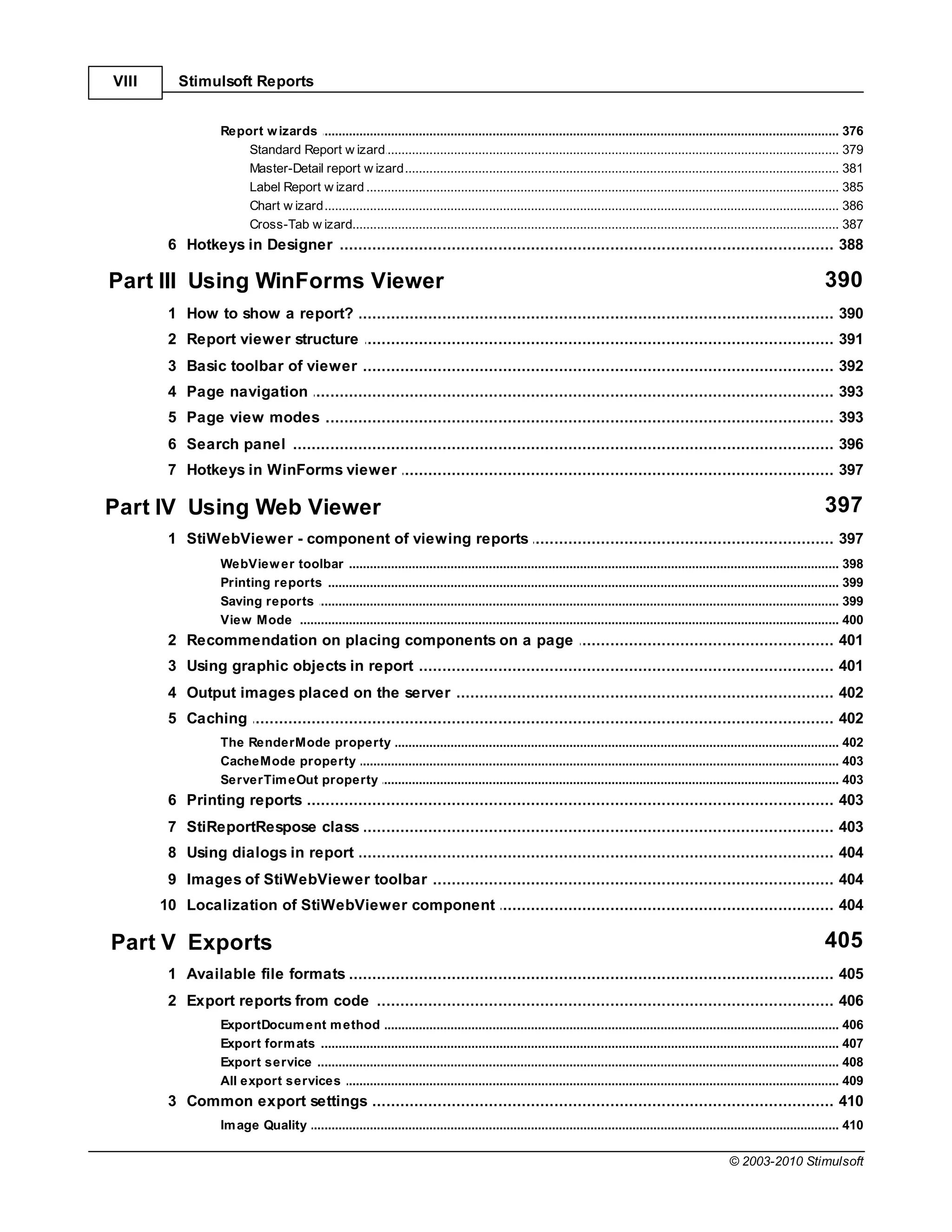 VIII      Stimulsoft Reports


                   Report w izards
                                .......................................................................................................................................................... 376
                       Standard ......................................................................................................................................................... 379
                                 Report w izard
                       Master-Detail report w izard
                                 ......................................................................................................................................................... 381
                       Label Report w izard
                                 ......................................................................................................................................................... 385
                       Chart w izard
                                 ......................................................................................................................................................... 386
                       Cross-Tab w izard
                                 ......................................................................................................................................................... 387
        6 Hotkeys in Designer
              ................................................................................................................................... 388

Part III Using WinForms Viewer                                                                                                                                                     390
        1 How ................................................................................................................................... 390
              to show a report?
        2 Report viewer structure
              ................................................................................................................................... 391
        3 Basic toolbar of viewer
               ................................................................................................................................... 392
        4 Page................................................................................................................................... 393
                navigation
        5 Page................................................................................................................................... 393
                view modes
        6 Search panel
              ................................................................................................................................... 396
        7 Hotkeys in WinForms viewer
              ................................................................................................................................... 397

Part IV Using Web Viewer                                                                                                                                                           397
        1 StiWebViewer - component of viewing reports
              ................................................................................................................................... 397
                   WebView er toolbar
                               .......................................................................................................................................................... 398
                   Printing reports
                               .......................................................................................................................................................... 399
                   Saving reports
                               .......................................................................................................................................................... 399
                   View Mode .......................................................................................................................................................... 400
        2 Recommendation on placing components on a page
              ................................................................................................................................... 401
        3 Using graphic objects in report
               ................................................................................................................................... 401
        4 Output images placed on the server
              ................................................................................................................................... 402
        5 Caching
              ................................................................................................................................... 402
                   The RenderMode property
                              .......................................................................................................................................................... 402
                   CacheMode .......................................................................................................................................................... 403
                              property
                   ServerTim eOut property
                              .......................................................................................................................................................... 403
        6 Printing reports
               ................................................................................................................................... 403
        7 StiReportRespose class
               ................................................................................................................................... 403
        8 Using dialogs in report
               ................................................................................................................................... 404
        9 Images of StiWebViewer toolbar
              ................................................................................................................................... 404
       10 Localization of StiWebViewer component
              ................................................................................................................................... 404

Part V Exports                                                                                                                                                                     405
        1 Available file formats
               ................................................................................................................................... 405
        2 Export reports from code
              ................................................................................................................................... 406
                   ExportDocum ent m ethod
                                .......................................................................................................................................................... 406
                   Export form ats
                                .......................................................................................................................................................... 407
                   Export service
                                .......................................................................................................................................................... 408
                   All export services
                                .......................................................................................................................................................... 409
        3 Common export settings
             ................................................................................................................................... 410
                   Im age Quality
                                .......................................................................................................................................................... 410

                                                                                                                                                          © 2003-2010 Stimulsoft
 