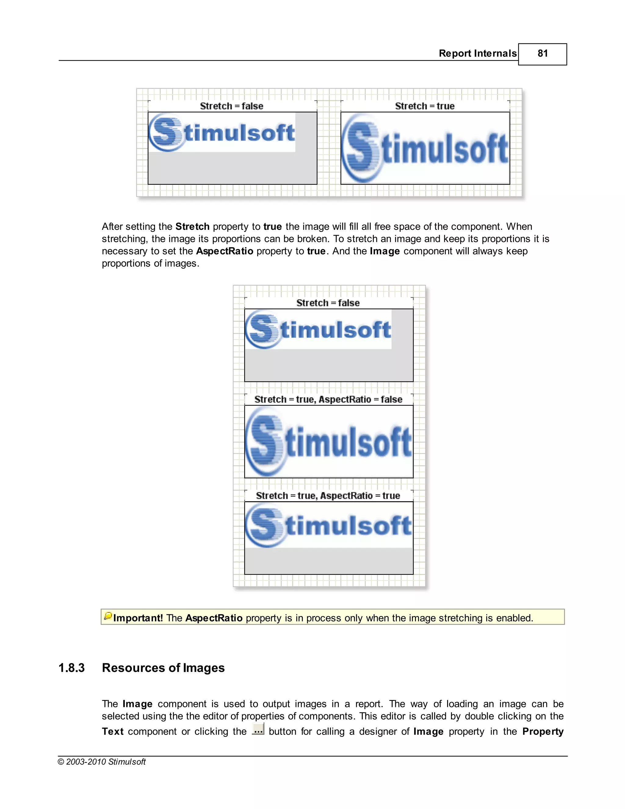 Report Internals       81




           After setting the Stretch property to true the image will fill all free space of the component. When
           stretching, the image its proportions can be broken. To stretch an image and keep its proportions it is
           necessary to set the AspectRatio property to true. And the Image component will always keep
           proportions of images.




             Important! The AspectRatio property is in process only when the image stretching is enabled.




1.8.3      Resources of Images

           The Image component is used to output images in a report. The way of loading an image can be
           selected using the the editor of properties of components. This editor is called by double clicking on the
           Text component or clicking the        button for calling a designer of Image property in the Property

© 2003-2010 Stimulsoft
 