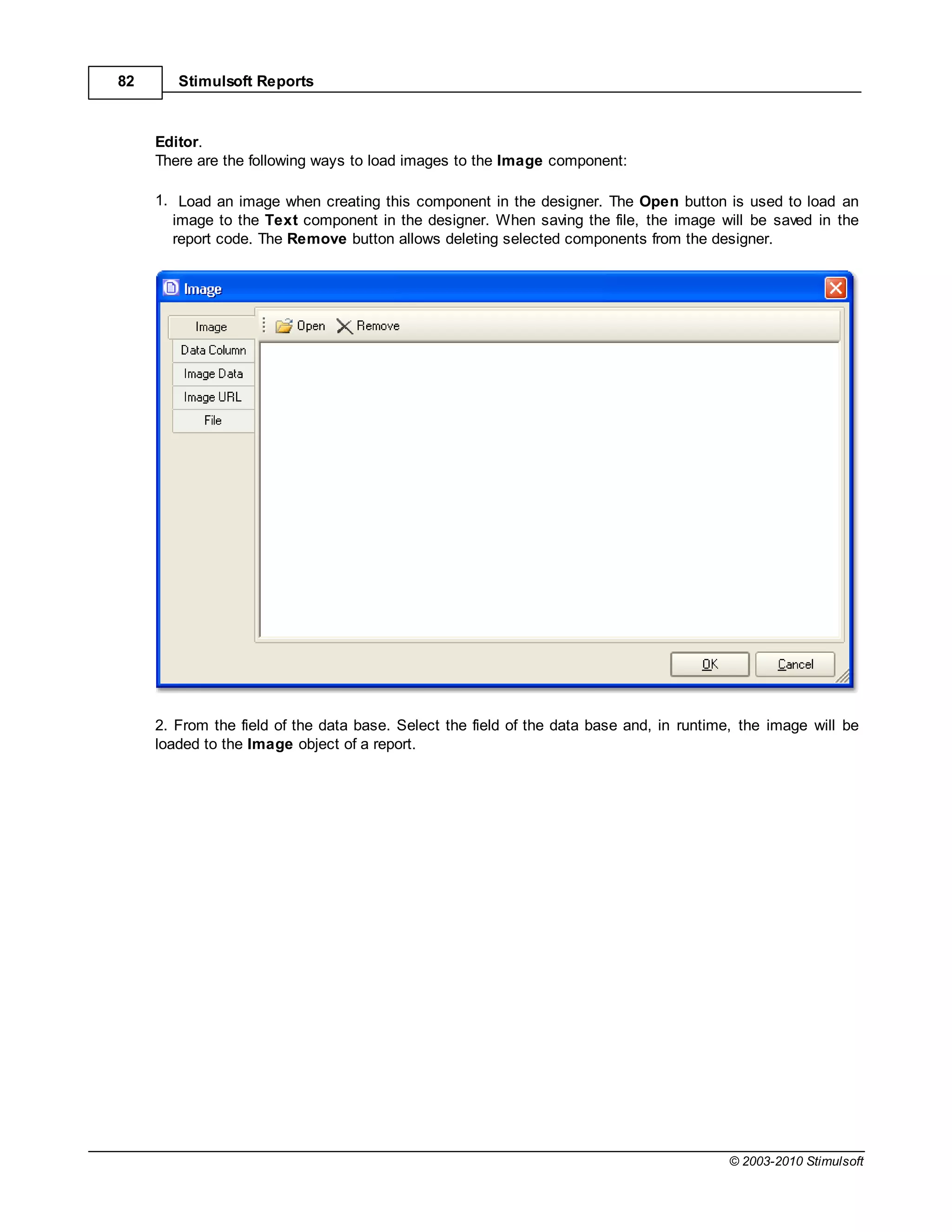 82      Stimulsoft Reports



     Editor.
     There are the following ways to load images to the Image component:

     1. Load an image when creating this component in the designer. The Open button is used to load an
       image to the Text component in the designer. When saving the file, the image will be saved in the
       report code. The Remove button allows deleting selected components from the designer.




     2. From the field of the data base. Select the field of the data base and, in runtime, the image will be
     loaded to the Image object of a report.




                                                                                         © 2003-2010 Stimulsoft
 