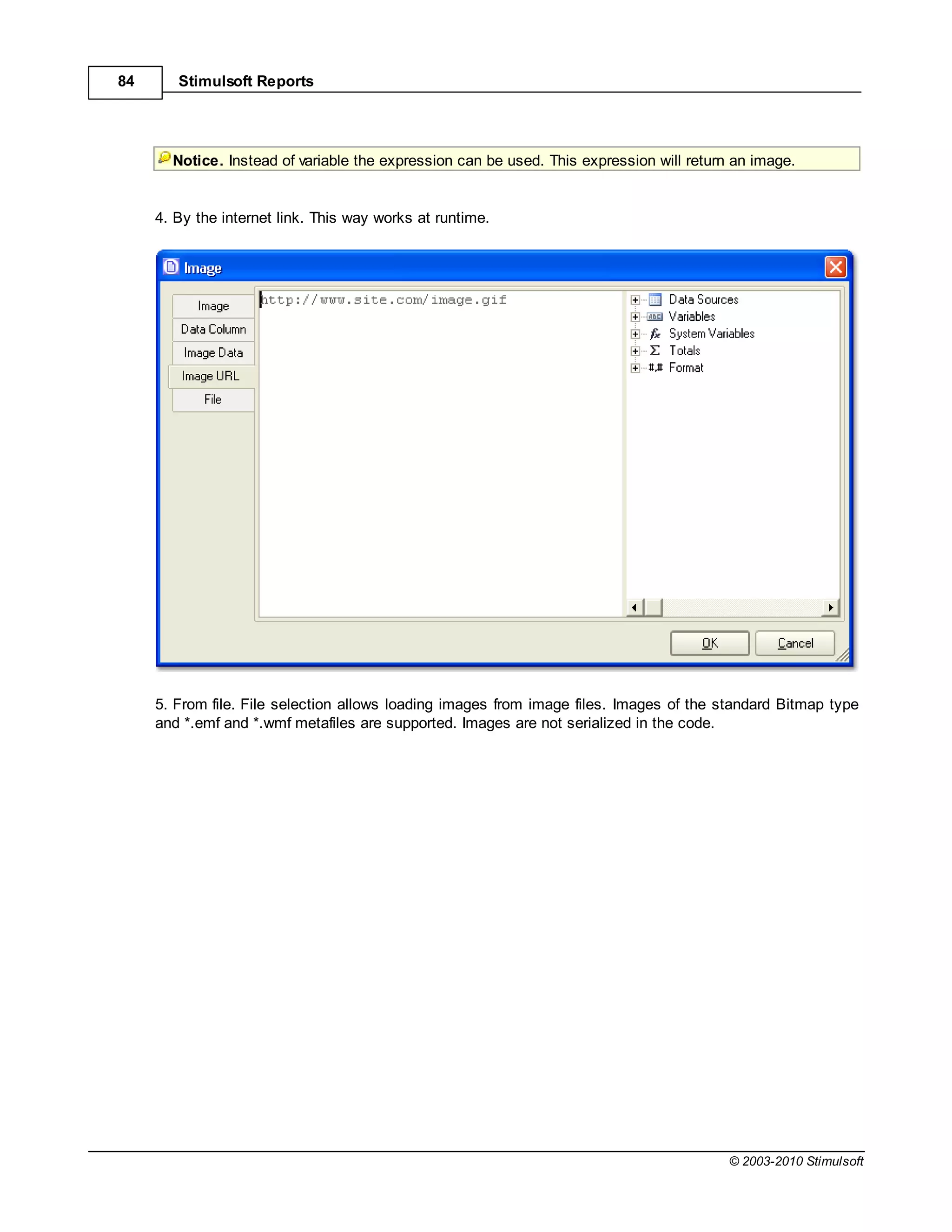84      Stimulsoft Reports




       Notice. Instead of variable the expression can be used. This expression will return an image.


     4. By the internet link. This way works at runtime.




     5. From file. File selection allows loading images from image files. Images of the standard Bitmap type
     and *.emf and *.wmf metafiles are supported. Images are not serialized in the code.




                                                                                          © 2003-2010 Stimulsoft
 