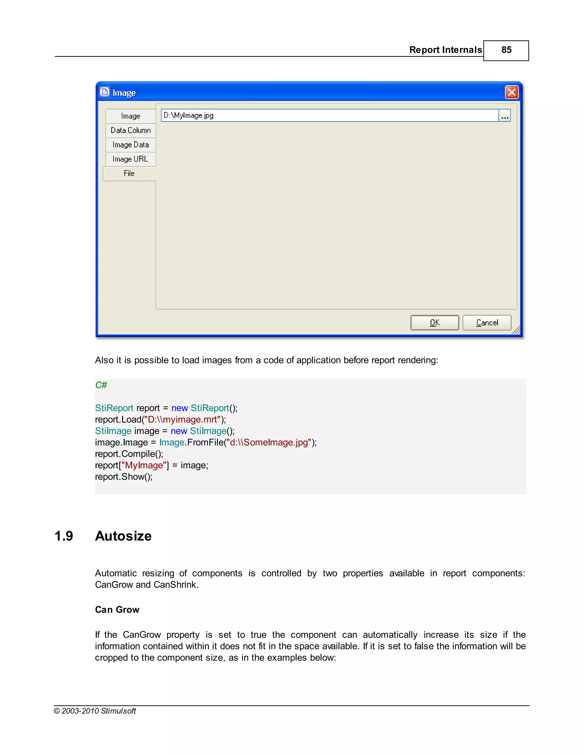 Report Internals        85




           Also it is possible to load images from a code of application before report rendering:

           C#

           StiReport report = new StiReport();
           report.Load("D:myimage.mrt");
           StiImage image = new StiImage();
           image.Image = Image.FromFile("d:SomeImage.jpg");
           report.Compile();
           report["MyImage"] = image;
           report.Show();




1.9        Autosize

           Automatic resizing of components is controlled by two properties available in report components:
           CanGrow and CanShrink.

           Can Grow

           If the CanGrow property is set to true the component can automatically increase its size if the
           information contained within it does not fit in the space available. If it is set to false the information will be
           cropped to the component size, as in the examples below:




© 2003-2010 Stimulsoft
 