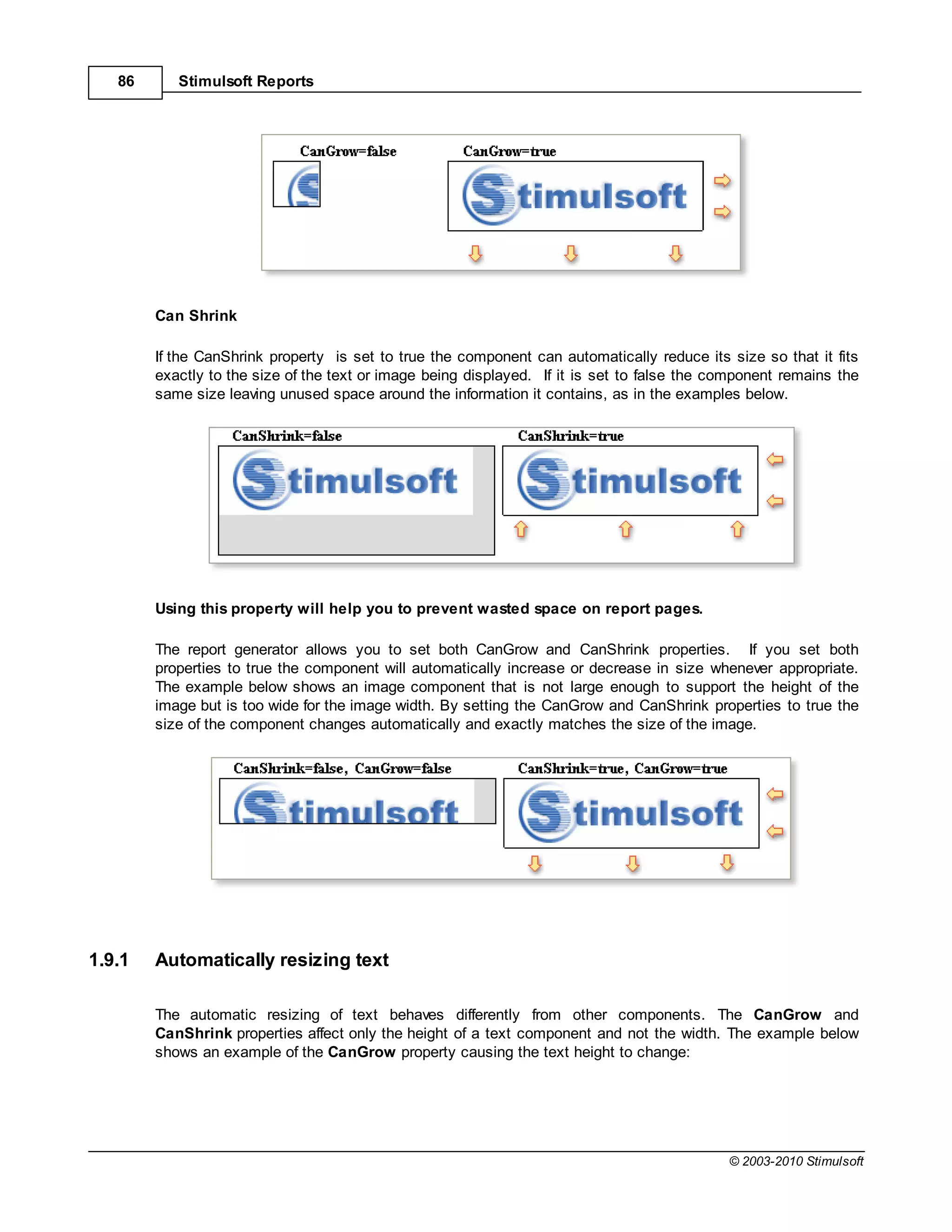 86      Stimulsoft Reports




        Can Shrink

        If the CanShrink property is set to true the component can automatically reduce its size so that it fits
        exactly to the size of the text or image being displayed. If it is set to false the component remains the
        same size leaving unused space around the information it contains, as in the examples below.




        Using this property will help you to prevent wasted space on report pages.

        The report generator allows you to set both CanGrow and CanShrink properties. If you set both
        properties to true the component will automatically increase or decrease in size whenever appropriate.
        The example below shows an image component that is not large enough to support the height of the
        image but is too wide for the image width. By setting the CanGrow and CanShrink properties to true the
        size of the component changes automatically and exactly matches the size of the image.




1.9.1   Automatically resizing text

        The automatic resizing of text behaves differently from other components. The CanGrow and
        CanShrink properties affect only the height of a text component and not the width. The example below
        shows an example of the CanGrow property causing the text height to change:




                                                                                             © 2003-2010 Stimulsoft
 