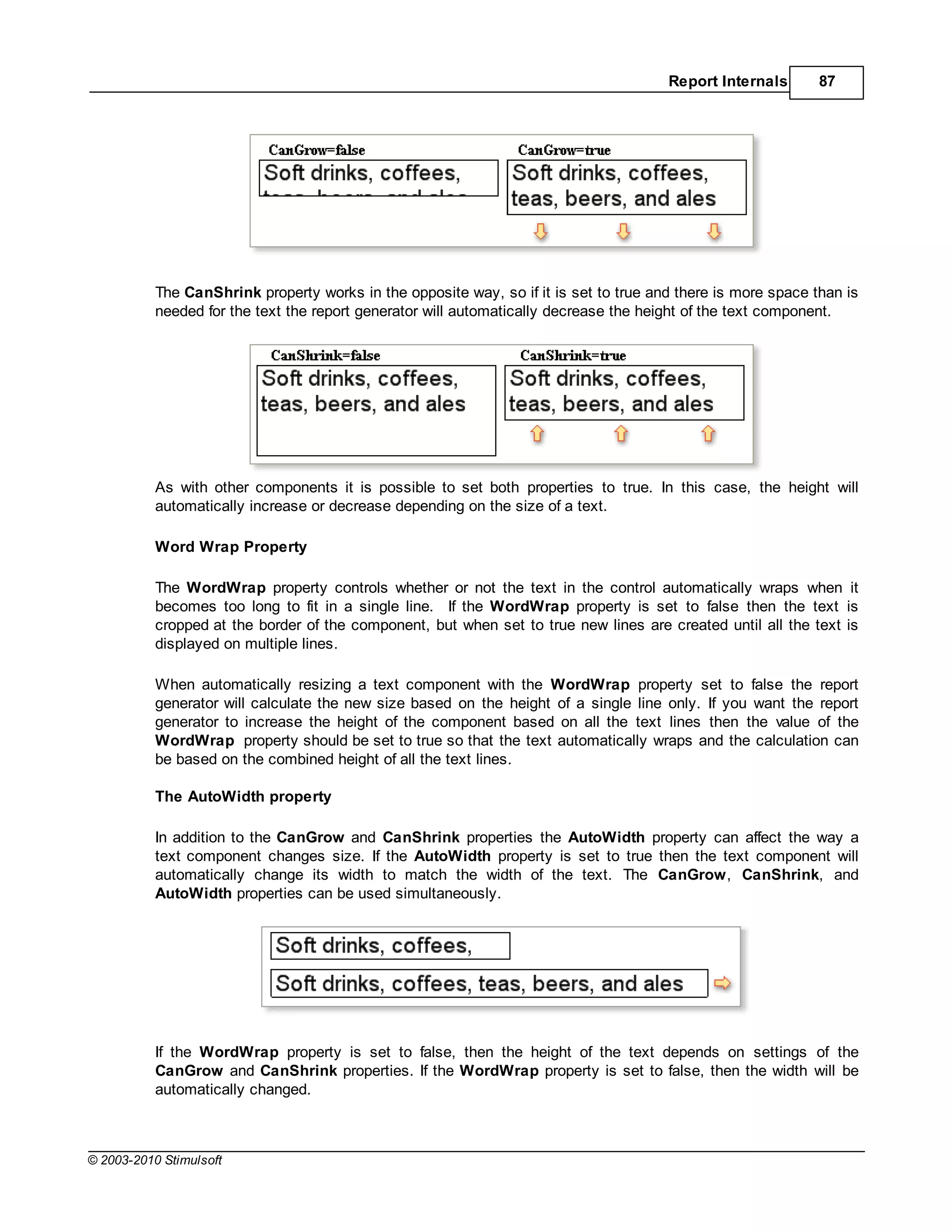Report Internals       87




           The CanShrink property works in the opposite way, so if it is set to true and there is more space than is
           needed for the text the report generator will automatically decrease the height of the text component.




           As with other components it is possible to set both properties to true. In this case, the height will
           automatically increase or decrease depending on the size of a text.

           Word Wrap Property

           The WordWrap property controls whether or not the text in the control automatically wraps when it
           becomes too long to fit in a single line. If the WordWrap property is set to false then the text is
           cropped at the border of the component, but when set to true new lines are created until all the text is
           displayed on multiple lines.

           When automatically resizing a text component with the WordWrap property set to false the report
           generator will calculate the new size based on the height of a single line only. If you want the report
           generator to increase the height of the component based on all the text lines then the value of the
           WordWrap property should be set to true so that the text automatically wraps and the calculation can
           be based on the combined height of all the text lines.

           The AutoWidth property

           In addition to the CanGrow and CanShrink properties the AutoWidth property can affect the way a
           text component changes size. If the AutoWidth property is set to true then the text component will
           automatically change its width to match the width of the text. The CanGrow, CanShrink, and
           AutoWidth properties can be used simultaneously.




           If the WordWrap property is set to false, then the height of the text depends on settings of the
           CanGrow and CanShrink properties. If the WordWrap property is set to false, then the width will be
           automatically changed.



© 2003-2010 Stimulsoft
 