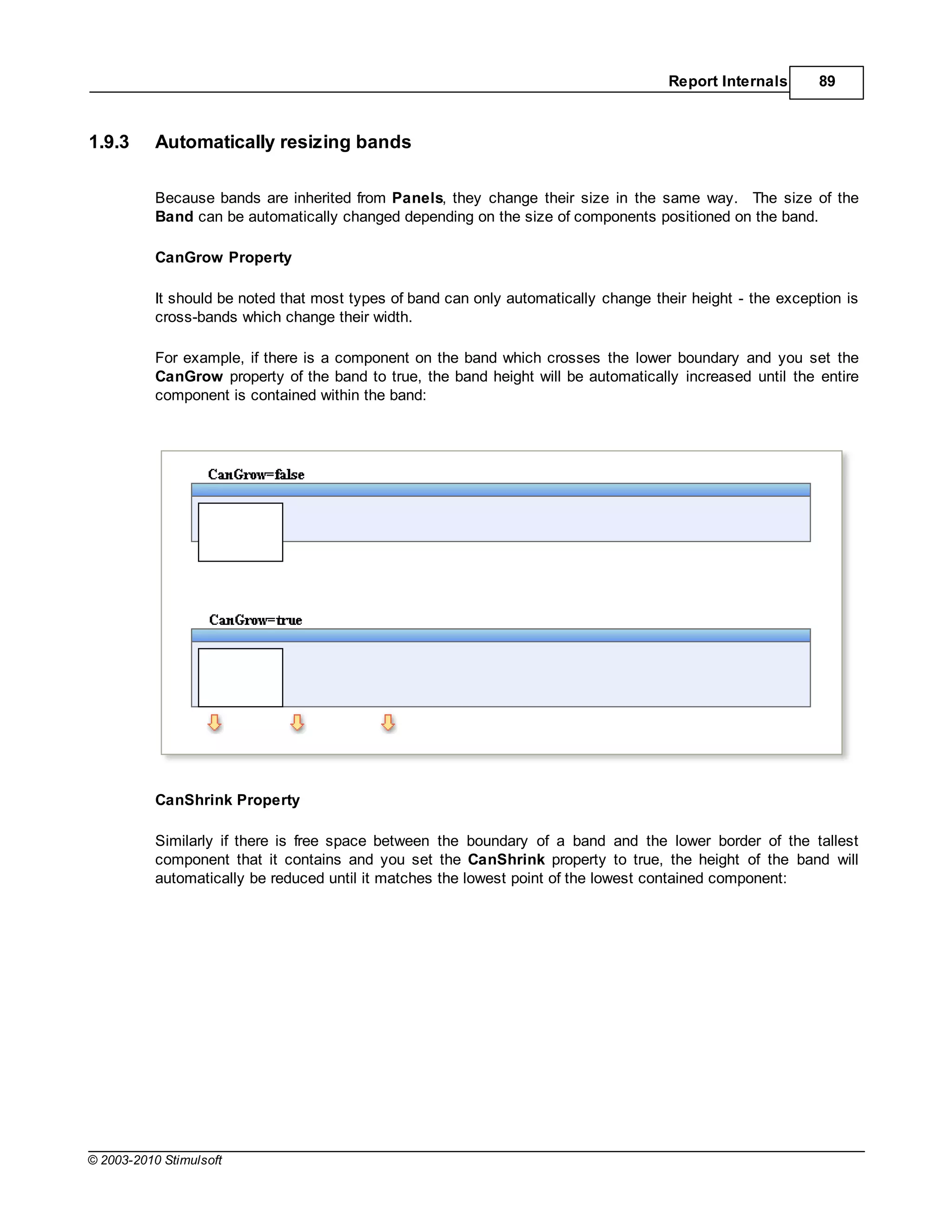 Report Internals       89



1.9.3      Automatically resizing bands

           Because bands are inherited from Panels, they change their size in the same way. The size of the
           Band can be automatically changed depending on the size of components positioned on the band.

           CanGrow Property

           It should be noted that most types of band can only automatically change their height - the exception is
           cross-bands which change their width.

           For example, if there is a component on the band which crosses the lower boundary and you set the
           CanGrow property of the band to true, the band height will be automatically increased until the entire
           component is contained within the band:




           CanShrink Property

           Similarly if there is free space between the boundary of a band and the lower border of the tallest
           component that it contains and you set the CanShrink property to true, the height of the band will
           automatically be reduced until it matches the lowest point of the lowest contained component:




© 2003-2010 Stimulsoft
 