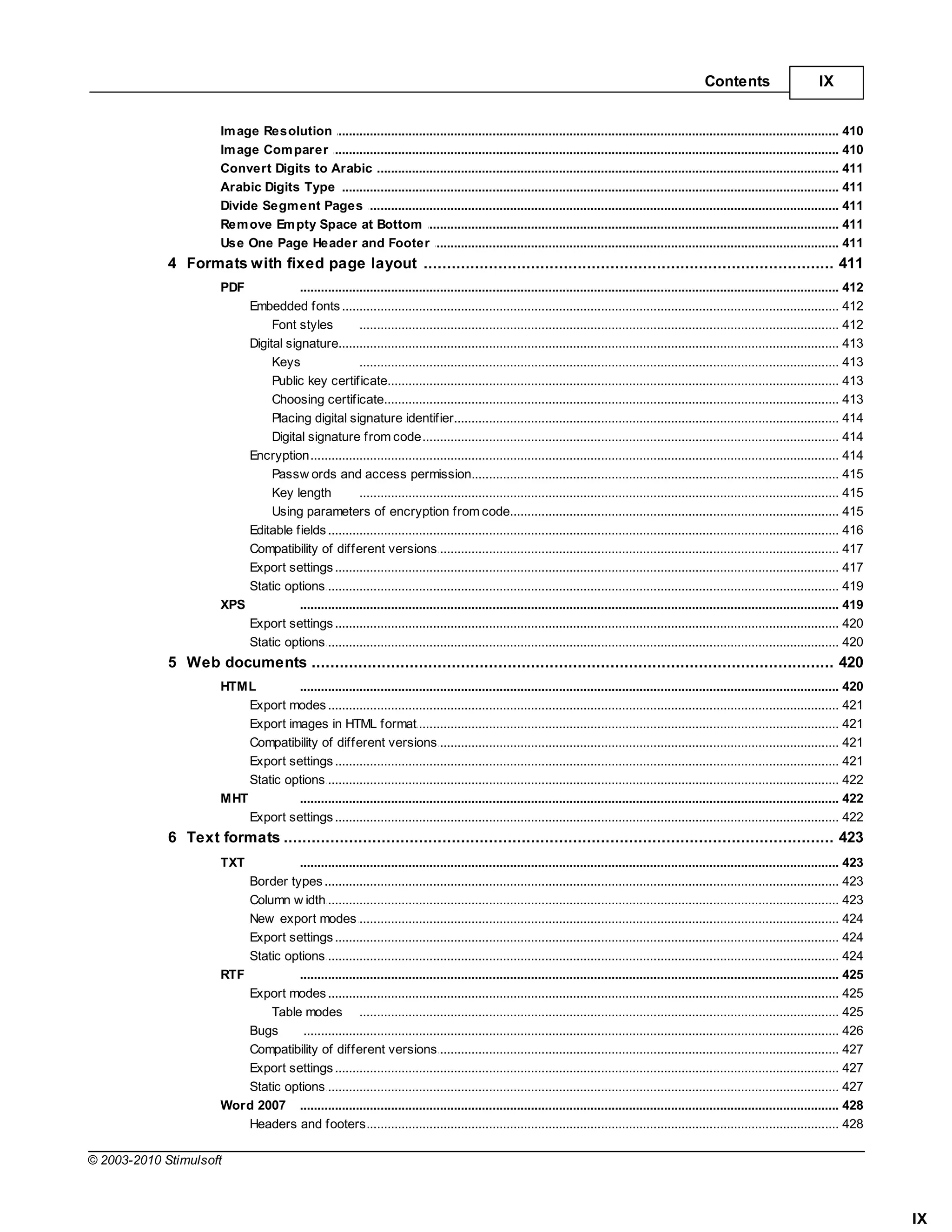 Contents                       IX


                       Im age Resolution
                                    .......................................................................................................................................................... 410
                       Im age Com parer
                                    .......................................................................................................................................................... 410
                       Convert Digits to Arabic
                                    .......................................................................................................................................................... 411
                       Arabic Digits.......................................................................................................................................................... 411
                                     Type
                       Divide Segm .......................................................................................................................................................... 411
                                    ent Pages
                       Rem ove Em pty Space at Bottom
                                    .......................................................................................................................................................... 411
                       Use One Page Header and Footer
                                    .......................................................................................................................................................... 411
             4 Formats with fixed page layout
                   ................................................................................................................................... 411
                       PDF            .......................................................................................................................................................... 412
                           Embedded fonts
                                       ......................................................................................................................................................... 412
                                Font styles            ......................................................................................................................................... 412
                           Digital signature
                                       ......................................................................................................................................................... 413
                                Keys                   ......................................................................................................................................... 413
                                Public key certificate ......................................................................................................................................... 413
                                Choosing certificate   ......................................................................................................................................... 413
                                Placing digital signature identifier
                                                       ......................................................................................................................................... 414
                                Digital signature......................................................................................................................................... 414
                                                        from code
                           Encryption  ......................................................................................................................................................... 414
                                Passw ords and......................................................................................................................................... 415
                                                         access permission
                                Key length             ......................................................................................................................................... 415
                                Using parameters of encryption from code
                                                       ......................................................................................................................................... 415
                           Editable fields
                                       ......................................................................................................................................................... 416
                           Compatibility of different versions
                                       ......................................................................................................................................................... 417
                           Export settings
                                       ......................................................................................................................................................... 417
                           Static options
                                       ......................................................................................................................................................... 419
                       XPS            .......................................................................................................................................................... 419
                           Export settings
                                       ......................................................................................................................................................... 420
                           Static options
                                       ......................................................................................................................................................... 420
             5 Web ................................................................................................................................... 420
                    documents
                       HTML         .......................................................................................................................................................... 420
                           Export modes
                                      ......................................................................................................................................................... 421
                           Export images in HTML format
                                      ......................................................................................................................................................... 421
                           Compatibility of different versions
                                      ......................................................................................................................................................... 421
                           Export settings
                                      ......................................................................................................................................................... 421
                           Static options
                                      ......................................................................................................................................................... 422
                       MHT          .......................................................................................................................................................... 422
                           Export settings
                                      ......................................................................................................................................................... 422
             6 Text ................................................................................................................................... 423
                    formats
                       TXT          .......................................................................................................................................................... 423
                           Border types
                                      ......................................................................................................................................................... 423
                           Column w......................................................................................................................................................... 423
                                       idth
                           New export modes
                                      ......................................................................................................................................................... 424
                           Export settings
                                      ......................................................................................................................................................... 424
                           Static options
                                      ......................................................................................................................................................... 424
                       RTF          .......................................................................................................................................................... 425
                           Export modes
                                      ......................................................................................................................................................... 425
                               Table modes ......................................................................................................................................... 425
                           Bugs       ......................................................................................................................................................... 426
                           Compatibility of different versions
                                      ......................................................................................................................................................... 427
                           Export settings
                                      ......................................................................................................................................................... 427
                           Static options
                                      ......................................................................................................................................................... 427
                       Word 2007 .......................................................................................................................................................... 428
                           Headers and footers
                                      ......................................................................................................................................................... 428

© 2003-2010 Stimulsoft



                                                                                                                                                                                                       IX
 