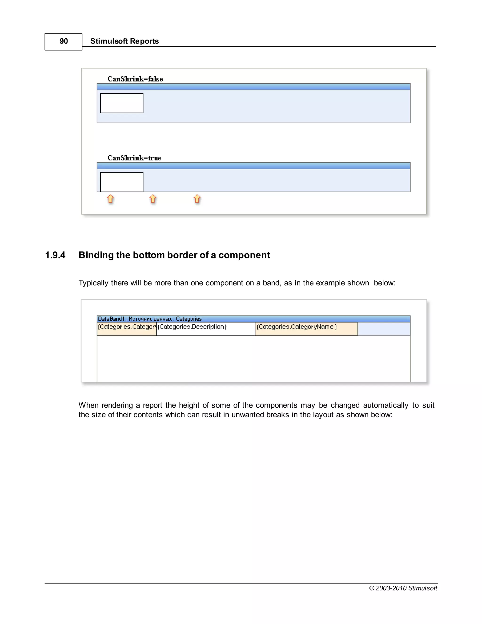 90      Stimulsoft Reports




1.9.4   Binding the bottom border of a component

        Typically there will be more than one component on a band, as in the example shown below:




        When rendering a report the height of some of the components may be changed automatically to suit
        the size of their contents which can result in unwanted breaks in the layout as shown below:




                                                                                         © 2003-2010 Stimulsoft
 